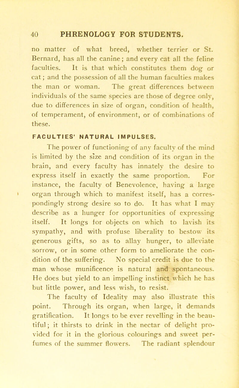 no matter of what breed, whether terrier or St. Bernard, has all the canine; and every cat all the feline faculties. It is that which constitutes them dog or cat; and the possession of all the human faculties makes the man or woman. The great differences between individuals of the same species are those of degree only, due to differences in size of organ, condition of health, of temperament, of environment, or of combinations of these. FACULTIES' NATURAL IMPULSES. The power of functioning of any faculty of the mind is limited by the size and condition of its organ in the brain, and every faculty has innately the desire to express itself in exactly the same proportion. For instance, the faculty of Benevolence, having a large organ through which to manifest itself, has a corres- pondingly strong desire so to do. It has what I may describe as a hunger for opportunities of expressing itself. It longs for objects on which to lavish its sympathy, and with profuse liberality to bestow its generous gifts, so as to allay hunger, to alleviate sorrow, or in some other form to ameliorate the con- dition of the suffering. No special credit is due to the man whose munificence is natural and spontaneous. He does but yield to an impelling instinct which he has but little power, and less wish, to resist. The faculty of Ideality may also illustrate this point. Through its organ, when large, it demands gratification. It longs to be ever revelling in the beau- tiful ; it thirsts to drink in the nectar of delight pro- vided for it in the glorious colourings and sweet per- fumes of the summer flowers. The radiant splendour
