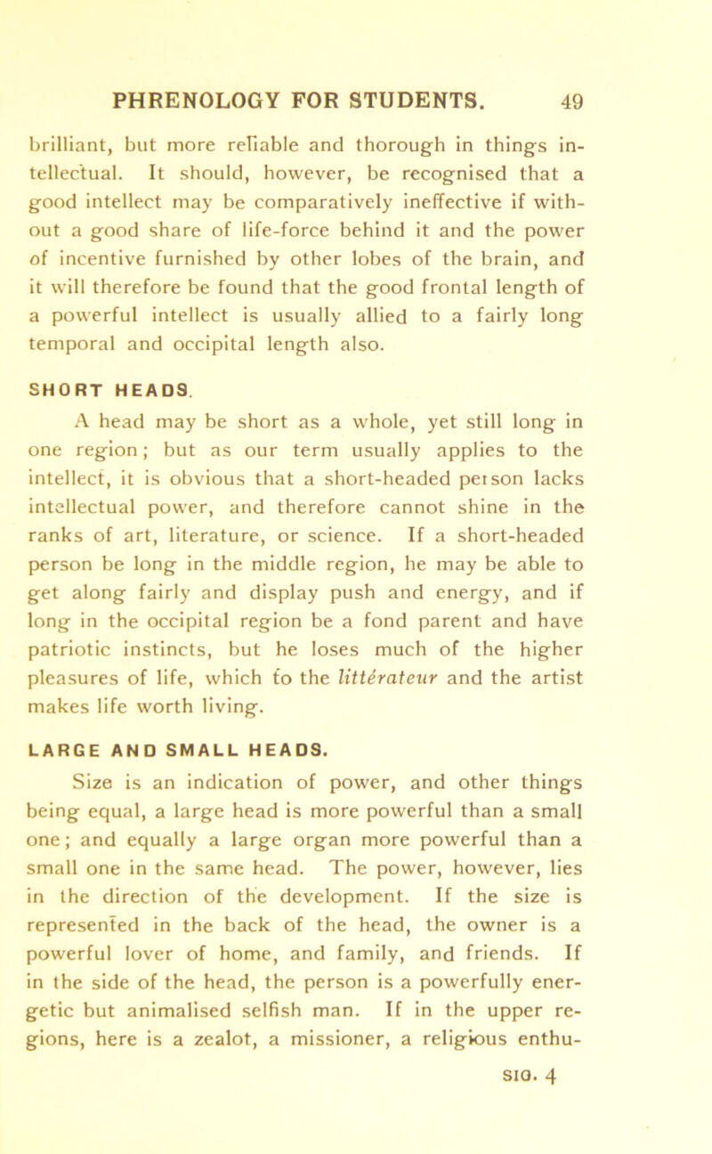 brilliant, but more reliable and thorough in things in- tellectual. It should, however, be recognised that a good intellect may be comparatively ineffective if with- out a good share of life-force behind it and the power of incentive furnished by other lobes of the brain, and it will therefore be found that the good frontal length of a powerful intellect is usually allied to a fairly long temporal and occipital length also. SHORT HEADS. A head may be short as a whole, yet still long in one region; but as our term usually applies to the intellect, it is obvious that a short-headed person lacks intellectual power, and therefore cannot shine in the ranks of art, literature, or science. If a short-headed person be long in the middle region, he may be able to get along fairly and display push and energy, and if long in the occipital region be a fond parent and have patriotic instincts, but he loses much of the higher pleasures of life, which £o the litterateur and the artist makes life worth living. LARGE AND SMALL HEADS. Size is an indication of power, and other things being equal, a large head is more powerful than a small one; and equally a large organ more powerful than a small one in the same head. The power, however, lies in the direction of the development. If the size is represented in the back of the head, the owner is a powerful lover of home, and family, and friends. If in the side of the head, the person is a powerfully ener- getic but animalised selfish man. If in the upper re- gions, here is a zealot, a missioner, a religious enthu- sio. 4