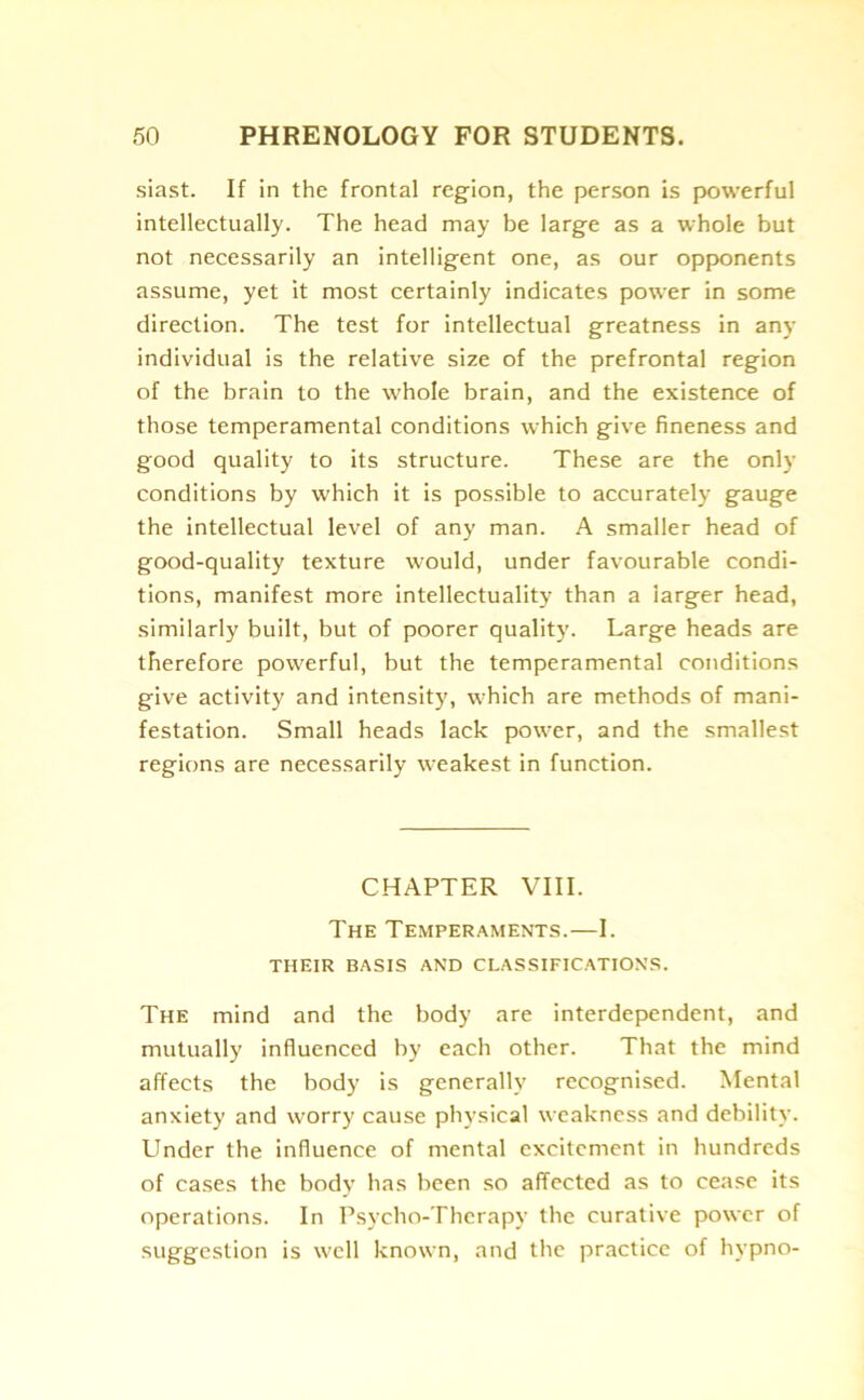 siast. If in the frontal reg-ion, the person is powerful intellectually. The head may be large as a whole but not necessarily an intelligent one, as our opponents assume, yet it most certainly indicates power in some direction. The test for intellectual greatness in any individual is the relative size of the prefrontal region of the brain to the whole brain, and the existence of those temperamental conditions which give fineness and good quality to its structure. These are the only conditions by which it is possible to accurately gauge the intellectual level of any man. A smaller head of good-quality texture would, under favourable condi- tions, manifest more intellectuality than a larger head, similarly built, but of poorer quality. Large heads are therefore powerful, but the temperamental conditions give activity and intensity, which are methods of mani- festation. Small heads lack power, and the smallest regions are necessarily weakest in function. CHAPTER VIII. The Temperaments.—I. THEIR BASIS AND CLASSIFICATIONS. The mind and the body are interdependent, and mutually influenced by each other. That the mind affects the body is generally recognised. Mental anxiety and worry cause physical weakness and debility. Under the influence of mental excitement in hundreds of cases the body has been so affected as to cease its operations. In Psycho-Therapy the curative power of suggestion is well known, and the practice of hypno-