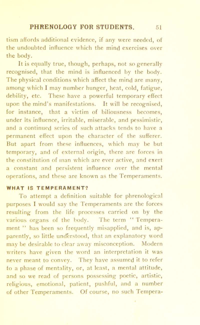 tism affords additional evidence, if any were needed, of the undoubted influence which the mind exercises over the body. It is equally true, though, perhaps, not so generally recognised, that the mind is influenced by the body. The physical conditions which affect the mind are many, among which I may number hunger, heat, cold, fatigue, debility, etc. These have a powerful temporary effect upon the mind’s manifestations. It will be recognised, for instance, that a victim of biliousness becomes, under its influence, irritable, miserable, and pessimistic, and a continued series of such attacks tends to have a permanent effect upon the character of the sufferer. But apart from these influences, which may be but temporary, and of external origin, there are forces in the constitution of inan which are ever active, and exert a constant and persistent influence over the mental operations, and these are known as the Temperaments. WHAT IS TEMPERAMENT? To attempt a definition suitable for phrenological purposes I would say the Temperaments are the forces resulting from the life processes carried on by the various organs of the body. The term “ Tempera- ment ” has been so frequently misapplied, and is, ap- parently, so little understood, that an explanatory word may be desirable to clear away misconception. Modern writers have given the word an interpretation it was never meant to convey. They have assumed it to refer fo a phase of mentality, or, at least, a mental attitude, and so we read of persons possessing poetic, artistic, religious, emotional, patient, pushful, and a number of other Temperaments. Of course, no such Tempera-