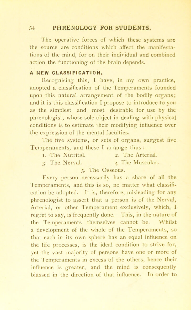 The operative forces of which these systems are the source are conditions which affect the manifesta- tions of the mind, for on their individual and combined action the functioning of the brain depends. A NEW CLASSIFICATION. Recognising this, I have, in my own practice, adopted a classification of the Temperaments founded upon this natural arrangement of the bodily organs; and it is this classification I propose to introduce to you as the simplest and most desirable for use by the phrenologist, whose sole object in dealing with physical conditions is to estimate their modifying influence over the expression of the mental faculties. The five systems, or sets of organs, suggest five Temperaments, and these I arrange thus :— i. The Nutrital. 2. The Arterial. 3. The Nerval. 4 The Muscular. 5. The Osseous. Every person necessarily has a share of all the Temperaments, and this is so, no matter what classifi- cation be adopted. It is, therefore, misleading for any phrenologist to assert that a person is of the Nerval, Arterial, or other Temperament exclusively, which, I regret to say, is frequently done. This, in the nature of the Temperaments themselves cannot be. Whilst a development of the whole of the Temperaments, so that each in its own sphere has an equal influence on the life processes, is the ideal condition to strive for, yet the vast majority of persons have one or more of the Temperaments in excess of the others, hence their influence is greater, and the mind is consequently biassed in the direction of that influence. In order to