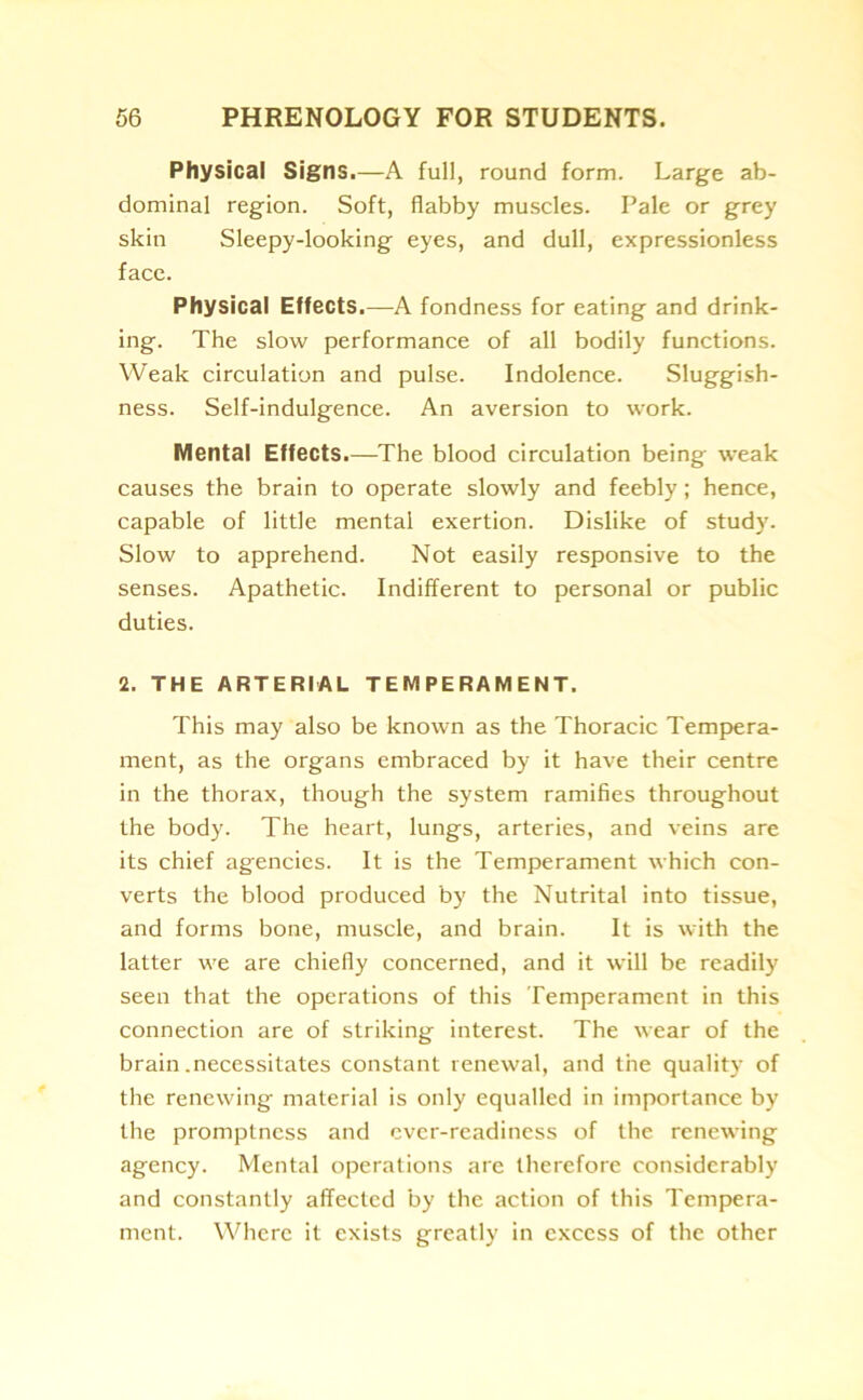 Physical Signs.—A full, round form. Large ab- dominal region. Soft, flabby muscles. Pale or grey skin Sleepy-looking eyes, and dull, expressionless face. Physical Effects.—A fondness for eating and drink- ing. The slow performance of all bodily functions. Weak circulation and pulse. Indolence. Sluggish- ness. Self-indulgence. An aversion to work. Mental Effects.—The blood circulation being weak causes the brain to operate slowly and feebly; hence, capable of little mental exertion. Dislike of study. Slow to apprehend. Not easily responsive to the senses. Apathetic. Indifferent to personal or public duties. 2. THE ARTERIAL TEMPERAMENT. This may also be known as the Thoracic Tempera- ment, as the organs embraced by it have their centre in the thorax, though the system ramifies throughout the body. The heart, lungs, arteries, and veins are its chief agencies. It is the Temperament which con- verts the blood produced by the Nutrital into tissue, and forms bone, muscle, and brain. It is with the latter we are chiefly concerned, and it will be readily seen that the operations of this Temperament in this connection are of striking interest. The wear of the brain .necessitates constant renewal, and the quality of the renewing material is only equalled in importance by the promptness and ever-readiness of the renewing agency. Mental operations are therefore considerably and constantly affected by the action of this Tempera- ment. Where it exists greatly in excess of the other