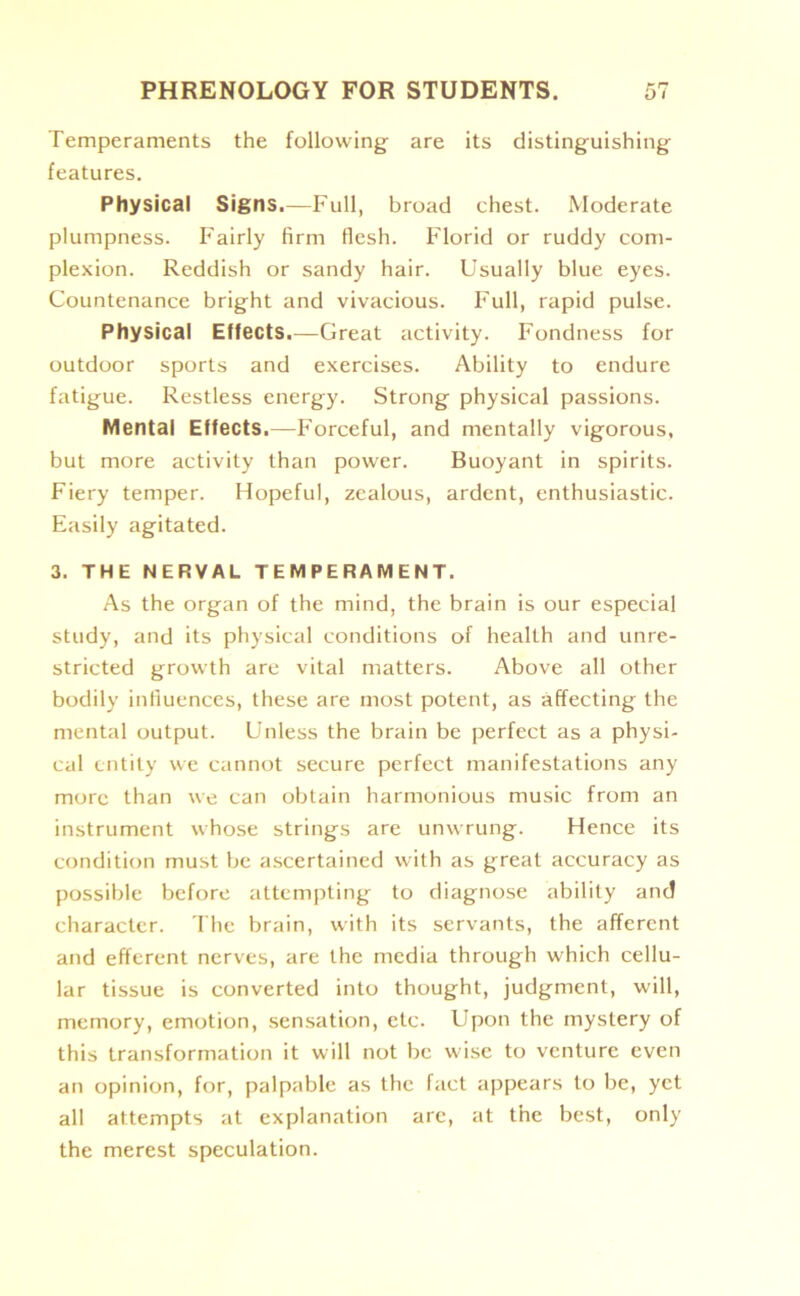 Temperaments the following are its distinguishing features. Physical Signs.—Full, broad chest. Moderate plumpness. Fairly firm flesh. Florid or ruddy com- plexion. Reddish or sandy hair. Usually blue eyes. Countenance bright and vivacious. Full, rapid pulse. Physical Effects.—Great activity. Fondness for outdoor sports and exercises. Ability to endure fatigue. Restless energy. Strong physical passions. Mental Effects.—Forceful, and mentally vigorous, but more activity than power. Buoyant in spirits. Fiery temper. Hopeful, zealous, ardent, enthusiastic. Easily agitated. 3. THE NERVAL TEMPERAMENT. As the organ of the mind, the brain is our especial study, and its physical conditions of health and unre- stricted growth are vital matters. Above all other bodily influences, these are most potent, as affecting the mental output. Unless the brain be perfect as a physi- cal entity we cannot secure perfect manifestations any more than we can obtain harmonious music from an instrument whose strings are unwrung. Hence its condition must be ascertained with as great accuracy as possible before attempting to diagnose ability and character. The brain, with its servants, the afferent and efferent nerves, are the media through which cellu- lar tissue is converted into thought, judgment, will, memory, emotion, sensation, etc. Upon the mystery of this transformation it will not be wise to venture even an opinion, for, palpable as the fact appears to be, yet all attempts at explanation are, at the best, only the merest speculation.