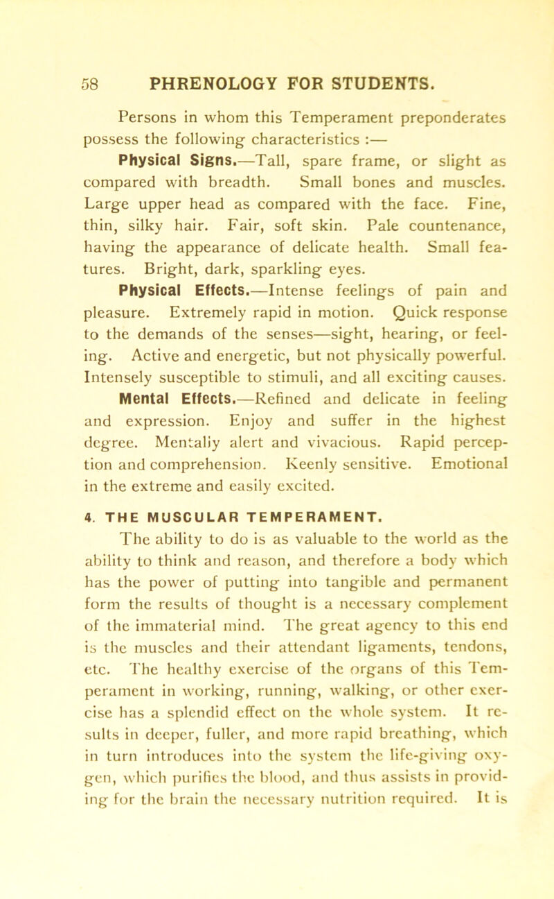 Persons in whom this Temperament preponderates possess the following characteristics :— Physical Signs.—Tall, spare frame, or slight as compared with breadth. Small bones and muscles. Large upper head as compared with the face. Fine, thin, silky hair. Fair, soft skin. Pale countenance, having the appearance of delicate health. Small fea- tures. Bright, dark, sparkling eyes. Physical Effects.—Intense feelings of pain and pleasure. Extremely rapid in motion. Quick response to the demands of the senses—sight, hearing, or feel- ing. Active and energetic, but not physically powerful. Intensely susceptible to stimuli, and all exciting causes. Mental Effects.—Refined and delicate in feeling and expression. Enjoy and suffer in the highest degree. Mentally alert and vivacious. Rapid percep- tion and comprehension. Keenly sensitive. Emotional in the extreme and easily excited. 4. THE MUSCULAR TEMPERAMENT. The ability to do is as valuable to the world as the ability to think and reason, and therefore a body which has the power of putting into tangible and permanent form the results of thought is a necessary complement of the immaterial mind. The great agency to this end is the muscles and their attendant ligaments, tendons, etc. The healthy exercise of the organs of this Tem- perament in working, running, walking, or other exer- cise has a splendid effect on the whole system. It re- sults in deeper, fuller, and more rapid breathing, which in turn introduces into the system the life-giving oxy- gen, which purifies the blood, and thus assists in provid- ing for the brain the necessary nutrition required. It is