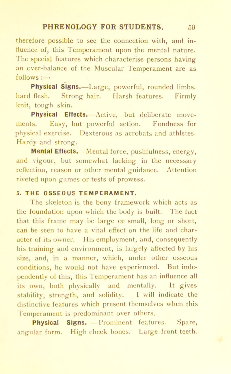 therefore possible to see the connection with, and in- fluence of, this Temperament upon the mental nature. The special features which characterise persons having an over-balance of the Muscular Temperament are as follows :— Physical Signs.—Large, powerful, rounded limbs, hard flesh. Strong hair. Harsh features. Firmly knit, tough skin. Physical Effects.—Active, but deliberate move- ments. Easy, but powerful action. Fondness for physical exercise. Dexterous as acrobats and athletes. Hardy and strong. Mental Effects.—Mental force, pushfulness, energy, and vigour, but somewhat lacking in the necessary reflection, reason or other mental guidance. Attention riveted upon games or tests of prowess. 5. THE OSSEOUS TEMPERAMENT. The skeleton is the bony framework which acts as the foundation upon which the body is built. The fact that this frame may be large or small, long or short, can be seen to have a vital effect on the life and char- acter of its owner. His employment, and, consequently his training and environment, is largely affected by his size, and, in a manner, which, under other osseous conditions, he would not have experienced. But inde- pendently of this, this Temperament has an influence all its own, both physically and mentally. It gives stability, strength, and solidity. I will indicate the distinctive features which present themselves when this Temperament is predominant over others. Physical Signs. —Prominent features. Spare, angular form. High cheek bones. Large front teeth.