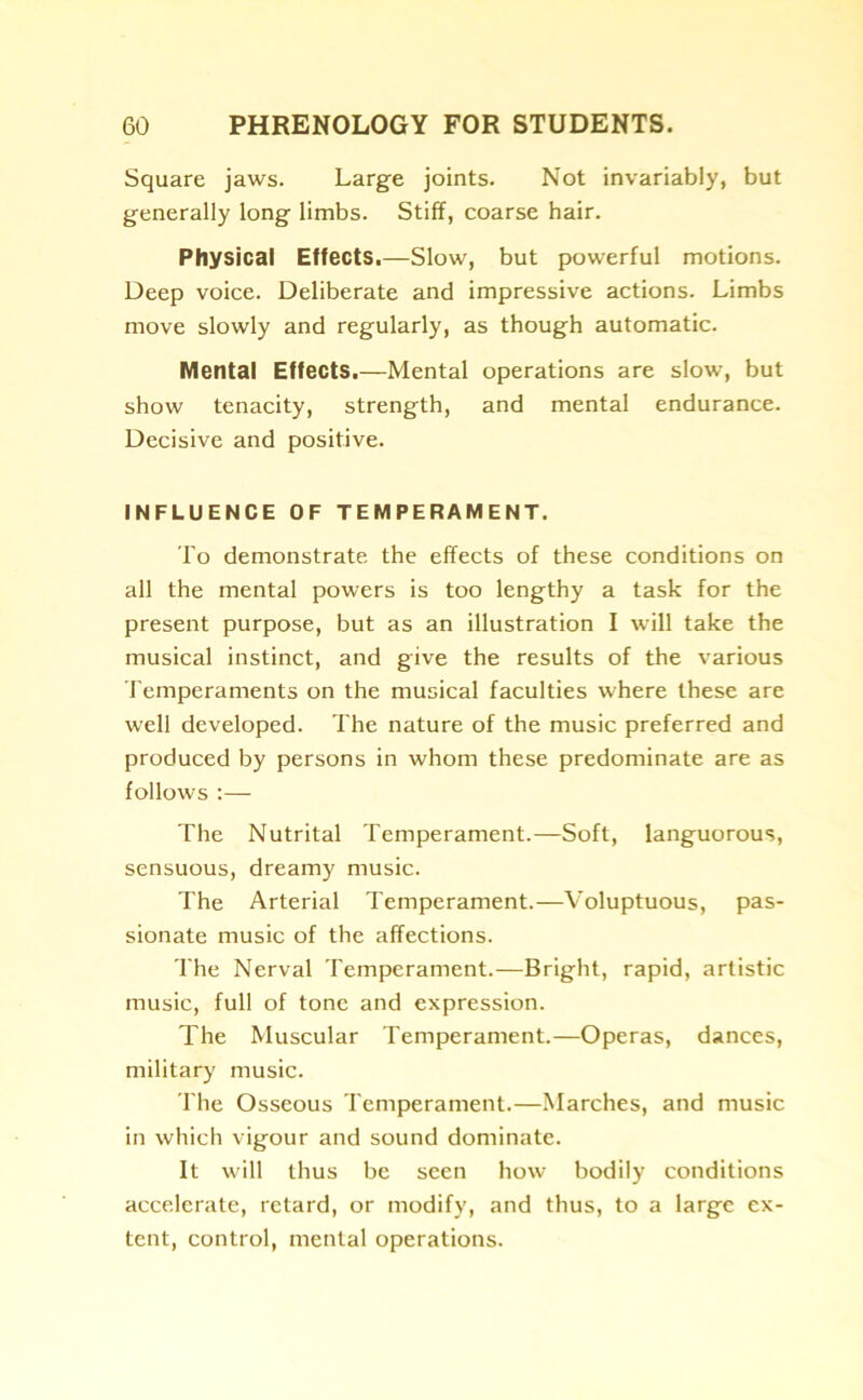 Square jaws. Large joints. Not invariably, but generally long limbs. Stiff, coarse hair. Physical Effects.—Slow, but powerful motions. Deep voice. Deliberate and impressive actions. Limbs move slowly and regularly, as though automatic. Mental Effects.—Mental operations are slow, but show tenacity, strength, and mental endurance. Decisive and positive. INFLUENCE OF TEMPERAMENT. To demonstrate the effects of these conditions on all the mental powers is too lengthy a task for the present purpose, but as an illustration I will take the musical instinct, and give the results of the various Temperaments on the musical faculties where these are well developed. The nature of the music preferred and produced by persons in whom these predominate are as follows :— The Nutrital Temperament.—Soft, languorous, sensuous, dreamy music. The Arterial Temperament.—Voluptuous, pas- sionate music of the affections. The Nerval Temperament.—Bright, rapid, artistic music, full of tone and expression. The Muscular Temperament.—Operas, dances, military music. The Osseous Temperament.—Marches, and music in which vigour and sound dominate. It will thus be seen how bodily conditions accelerate, retard, or modify, and thus, to a large ex- tent, control, mental operations.