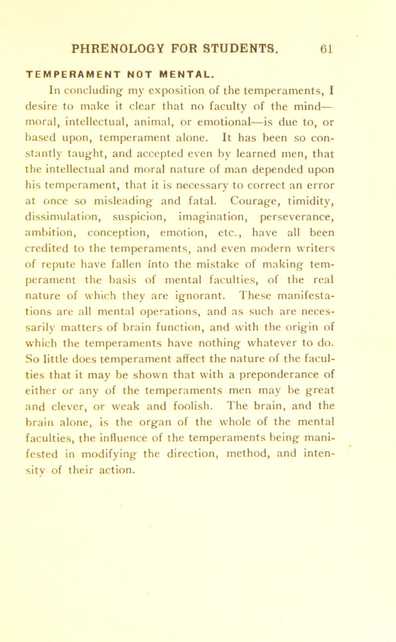 TEMPERAMENT NOT MENTAL. In concluding my exposition of the temperaments, I desire to make it clear that no faculty of the mind— moral, intellectual, animal, or emotional—is due to, or based upon, temperament alone. It has been so con- stantly taught, and accepted even by learned men, that the intellectual and moral nature of man depended upon his temperament, that it is necessary to correct an error at once so misleading and fatal. Courage, timidity, dissimulation, suspicion, imagination, perseverance, ambition, conception, emotion, etc., have all been credited to the temperaments, and even modern writers of repute have fallen into the mistake of making tem- perament the basis of mental faculties, of the real nature of which they are ignorant. These manifesta- tions are all mental operations, and as such are neces- sarily matters of brain function, and with the origin of which the temperaments have nothing whatever to do. So little does temperament affect the nature of the facul- ties that it may be shown that with a preponderance of either or any of the temperaments men may be great and clever, or weak and foolish. The brain, and the brain alone, is the organ of the whole of the mental faculties, the influence of the temperaments being mani- fested in modifying the direction, method, and inten- sity of their action.