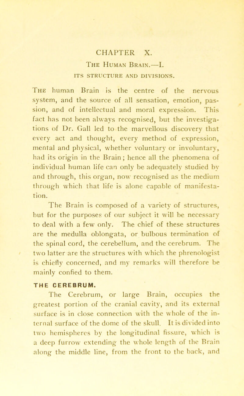 CHAPTER X. The Human Brain.—I. ITS STRUCTURE AND DIVISIONS. The human Brain is the centre of the nervous system, and the source of all sensation, emotion, pas- sion, and of intellectual and moral expression. This fact has not been always recognised, but the investiga- tions of Dr. Gall led to the marvellous discovery that every act and thought, every method of expression, mental and physical, whether voluntary or involuntary, had its origin in the Brain ; hence all the phenomena of individual human life can only be adequately studied by and through, this organ, now recognised as the medium through which that life is alone capable of manifesta- tion. The Brain is composed of a variety of structures, but for the purposes of our subject it will be necessary to deal with a few only. The chief of these structures are the medulla oblongata, or bulbous termination of the spinal cord, the cerebellum, and the cerebrum. The two latter are the structures with which the phrenologist is chiefly concerned, and my remarks will therefore be mainly confied to them. THE CEREBRUM. The Cerebrum, or large Brain, occupies the greatest portion of the cranial cavity, and its external surface is in close connection with the whole of the in- ternal surface of the dome of the skull. It is divided into two hemispheres by the longitudinal fissure, which is a deep furrow extending the whole length of the Brain along the middle line, from the front to the back, and