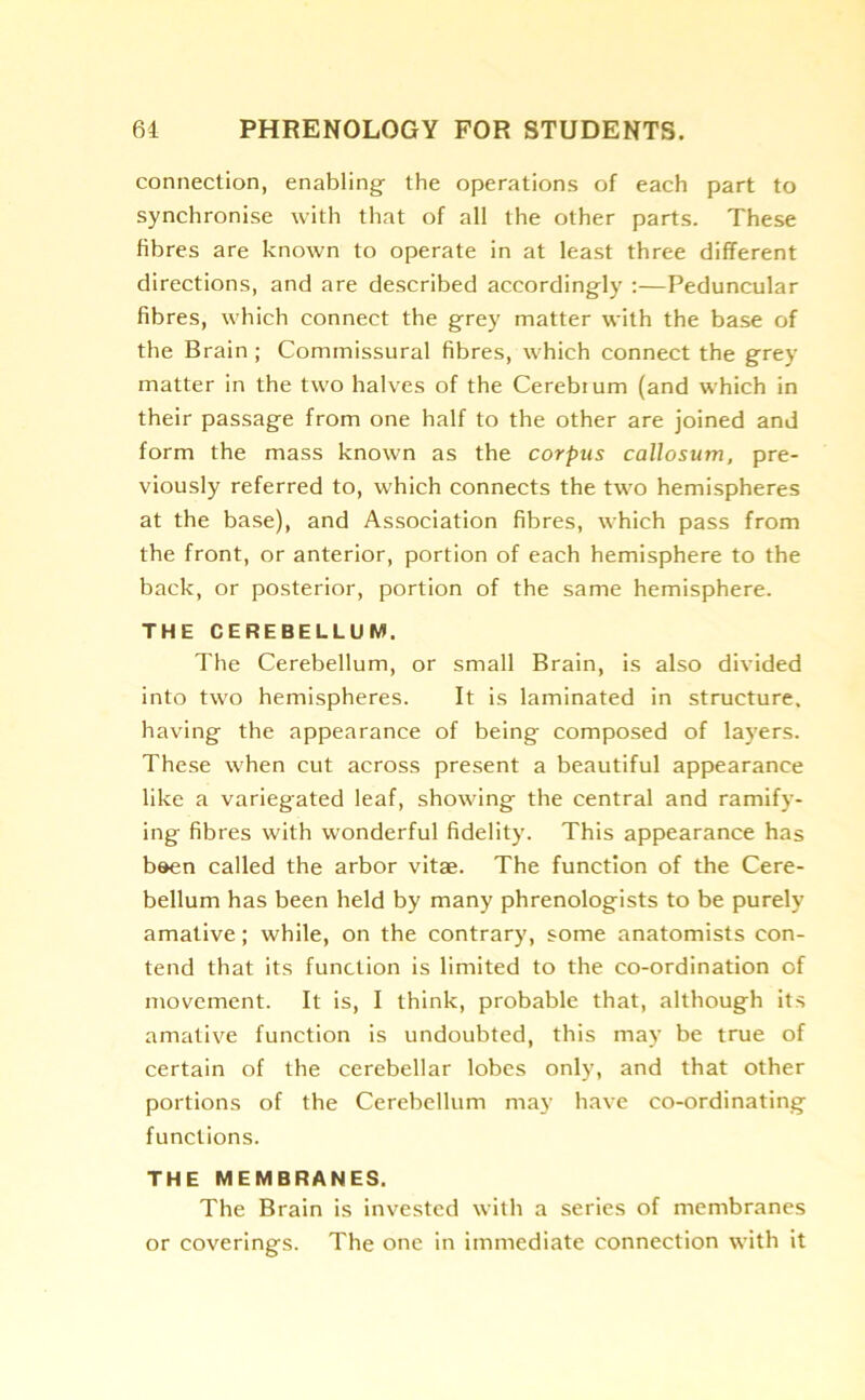 connection, enabling the operations of each part to synchronise with that of all the other parts. These fibres are known to operate in at least three different directions, and are described accordingly :—Peduncular fibres, which connect the grey matter with the base of the Brain ; Commissural fibres, which connect the grey matter in the two halves of the Cerebrum (and which in their passage from one half to the other are joined and form the mass known as the corpus callosum, pre- viously referred to, which connects the two hemispheres at the base), and Association fibres, which pass from the front, or anterior, portion of each hemisphere to the back, or posterior, portion of the same hemisphere. THE CEREBELLUM. The Cerebellum, or small Brain, is also divided into two hemispheres. It is laminated in structure, having the appearance of being composed of layers. These when cut across present a beautiful appearance like a variegated leaf, showing the central and ramify- ing fibres with wonderful fidelity. This appearance has been called the arbor vitae. The function of the Cere- bellum has been held by many phrenologists to be purely amative; while, on the contrary, some anatomists con- tend that its function is limited to the co-ordination of movement. It is, I think, probable that, although its amative function is undoubted, this may be true of certain of the cerebellar lobes only, and that other portions of the Cerebellum may have co-ordinating functions. THE MEMBRANES. The Brain is invested with a series of membranes or coverings. The one in immediate connection with it