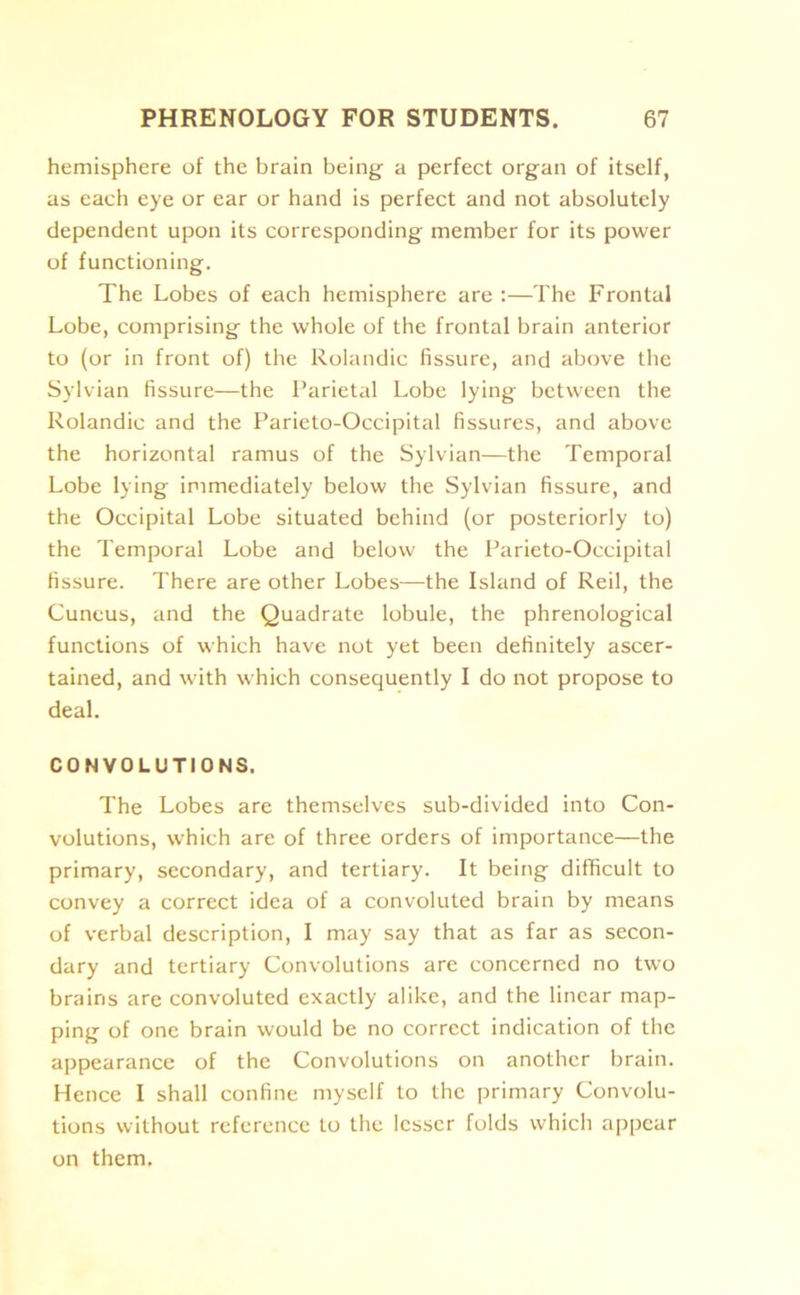 hemisphere of the brain being- a perfect organ of itself, as each eye or ear or hand is perfect and not absolutely dependent upon its corresponding member for its power of functioning. The Lobes of each hemisphere are :—The Frontal Lobe, comprising the whole of the frontal brain anterior to (or in front of) the Rolandic fissure, and above the Sylvian fissure—the Parietal Lobe lying between the Rolandic and the Parieto-Occipital fissures, and above the horizontal ramus of the Sylvian—the Temporal Lobe lying immediately below the Sylvian fissure, and the Occipital Lobe situated behind (or posteriorly to) the Temporal Lobe and below the Parieto-Occipital fissure. There are other Lobes—the Island of Red, the Cuneus, and the Quadrate lobule, the phrenological functions of which have not yet been definitely ascer- tained, and with which consequently I do not propose to deal. CONVOLUTIONS. The Lobes are themselves sub-divided into Con- volutions, which are of three orders of importance—the primary, secondary, and tertiary. It being difficult to convey a correct idea of a convoluted brain by means of verbal description, I may say that as far as secon- dary and tertiary Convolutions are concerned no two brains are convoluted exactly alike, and the linear map- ping of one brain would be no correct indication of the appearance of the Convolutions on another brain. Hence I shall confine myself to the primary Convolu- tions without reference to the lesser folds which appear on them.