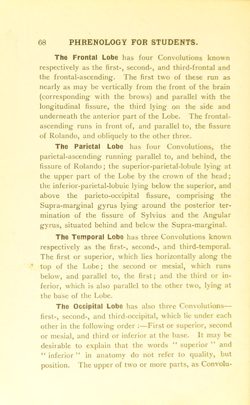 The Frontal Lobe has four Convolutions known respectively as the first-, second-, and third-frontal and the frontal-ascending. The first two of these run as nearly as may be vertically from the front of the brain (corresponding with the brows) and parallel with the longitudinal fissure, the third lying on the side and underneath the anterior part of the Lobe. The frontal- ascending runs in front of, and parallel to, the fissure of Rolando, and obliquely to the other three. The Parietal Lobe has four Convolutions, the parietal-ascending running parallel to, and behind, the fissure of Rolando; the superior-parietal-lobule lying at the upper part of the Lobe by the crown of the head; the inferior-parietal-lobuie lying below the superior, and above the parieto-occipital fissure, comprising the Supra-marginal gyrus lying around the posterior ter- mination of the fissure of Sylvius and the Angular gyrus, situated behind and below the Supra-marginal. The Temporal Lobe has three Convolutions known respectively as the first-, second-, and third-temporal. The first or superior, which lies horizontally along the top of the Lobe; the second or mesial, which runs below, and parallel to, the first; and the third or in- ferior, which is also parallel to the other two, lying at the base of the Lobe. The Occipital Lobe has also three Convolutions— first-, second-, and third-occipital, which lie under each other in the following order :—First or superior, second or mesial, and third or inferior at the base. It may be desirable to explain that the words “ superior ’ and “ inferior ” in anatomy do not refer to quality, but position. The upper of two or more parts, as Convolu-