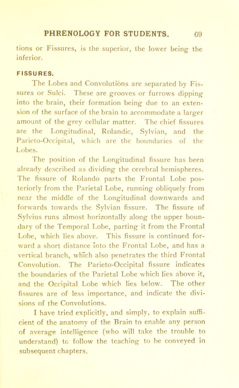 tions or Fissures, is the superior, the lower being the inferior. FISSURES. The Lobes and Convolutions are separated by Fis- sures or Sulci. These are grooves or furrows dipping into the brain, their formation being due to an exten- sion of the surface of the brain to accommodate a larger amount of the grey cellular matter. The chief fissures are the Longitudinal, Rolandic, Sylvian, and the Parieto-Occipital, which are the boundaries of the Lobes. The position of the Longitudinal fissure has been already described as dividing the cerebral hemispheres. The fissure of Rolando parts the Frontal Lobe pos- teriorly from the Parietal Lobe, running obliquely from near the middle of the Longitudinal downwards and forwards towards the Sylvian fissure. The fissure of Sylvius runs almost horizontally along the upper boun- dary of the Temporal Lobe, parting it from the Frontal Lobe, which lies above. This fissure is continued for- ward a short distance Into the Frontal Lobe, and has a vertical branch, which also penetrates the third Frontal Convolution. The Parieto-Occipital fissure indicates the boundaries of the Parietal Lobe which lies above it, and the Occipital Lobe which lies below. The other fissures are of less importance, and indicate the divi- sions of the Convolutions. I have tried explicitly, and simply, to explain suffi- cient of the anatomy of the Brain to enable any person of average intelligence (who will take the trouble to understand) to follow the teaching to be conveyed in subsequent chapters.