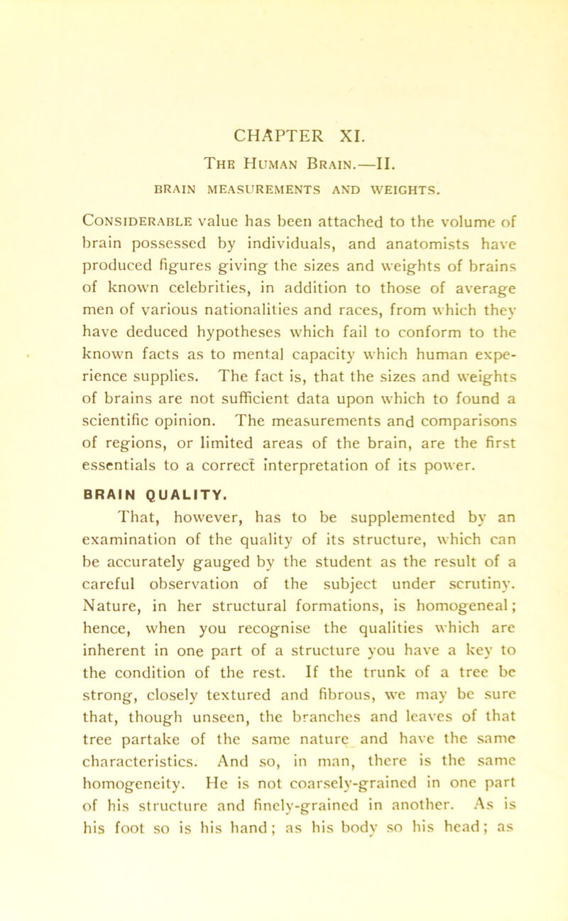 CHAPTER XI. The Human Brain.—II. BRAIN MEASUREMENTS AND WEIGHTS. Considerable value has been attached to the volume of brain possessed by individuals, and anatomists have produced figures giving the sizes and weights of brains of known celebrities, in addition to those of average men of various nationalities and races, from which they have deduced hypotheses which fail to conform to the known facts as to mental capacity which human expe- rience supplies. The fact is, that the sizes and weights of brains are not sufficient data upon which to found a scientific opinion. The measurements and comparisons of regions, or limited areas of the brain, are the first essentials to a correct interpretation of its power. BRAIN QUALITY. That, however, has to be supplemented by an examination of the quality of its structure, which can be accurately gauged by the student as the result of a careful observation of the subject under scrutiny. Nature, in her structural formations, is homogeneal; hence, when you recognise the qualities which are inherent in one part of a structure you have a key to the condition of the rest. If the trunk of a tree be strong, closely textured and fibrous, we may be sure that, though unseen, the branches and leaves of that tree partake of the same nature and have the same characteristics. And so, in man, there is the same homogeneity. He is not coarsely-grained in one part of his structure and finely-grained in another. As is his foot so is his hand; as his body so his head; as