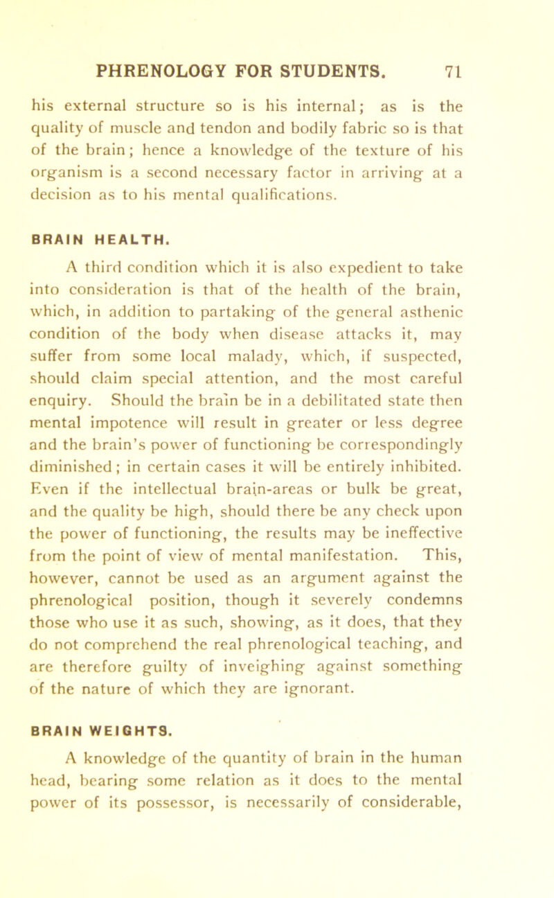 his external structure so is his internal; as is the quality of muscle and tendon and bodily fabric so is that of the brain; hence a knowledge of the texture of his organism is a second necessary factor in arriving at a decision as to his mental qualifications. BRAIN HEALTH. A third condition which it is also expedient to take into consideration is that of the health of the brain, which, in addition to partaking of the general asthenic condition of the body when disease attacks it, may suffer from some local malady, which, if suspected, should claim special attention, and the most careful enquiry. Should the brain be in a debilitated state then mental impotence will result in greater or less degree and the brain’s power of functioning be correspondingly diminished ; in certain cases it will be entirely inhibited. Even if the intellectual brain-areas or bulk be great, and the quality be high, should there be any check upon the power of functioning, the results may be ineffective from the point of view of mental manifestation. This, however, cannot be used as an argument against the phrenological position, though it severely condemns those who use it as such, showing, as it does, that they do not comprehend the real phrenological teaching, and are therefore guilty of inveighing against something of the nature of which they are ignorant. BRAIN WEIGHTS. A knowledge of the quantity of brain in the human head, bearing some relation as it does to the mental power of its possessor, is necessarily of considerable,