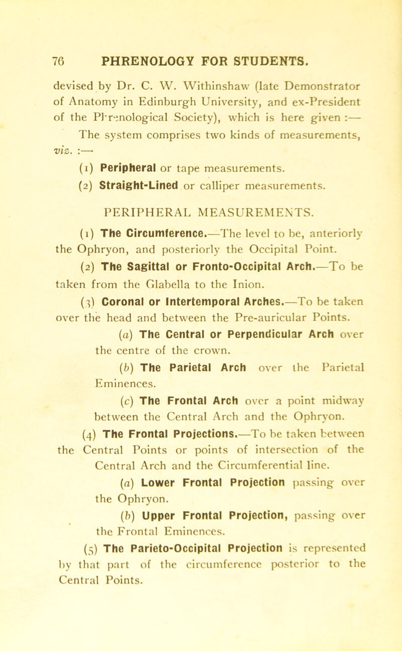 devised by Dr. C. W. Withinshaw (late Demonstrator of Anatomy in Edinburgh University, and ex-President of the Phrenological Society), which is here given :— The system comprises two kinds of measurements, viz. :—• (1) Peripheral or tape measurements. (2) Straight-Lined or calliper measurements. PERIPHERAL MEASUREMENTS. (1) The Circumference.—The level to be, anteriorly the Ophryon, and posteriorly the Occipital Point. (2) The Sagittal or Fronto-Occipital Arch.—To be taken from the Glabella to the Inion. (3) Coronal or Intertemporal Arches.—To be taken over the head and between the Pre-auricular Points. (a) The Central or Perpendicular Arch over the centre of the crown. (b) The Parietal Arch over the Parietal Eminences. (c) The Frontal Arch over a point midway between the Central Arch and the Ophryon. (4) The Frontal Projections.—To be taken between the Central Points or points of intersection of the Central Arch and the Circumferential line. (a) Lower Frontal Projection passing over the Ophryon. (b) Upper Frontal Projection, passing over the Frontal Eminences. (5) The Parieto-Occipital Projection is represented by that part of the circumference posterior to the Central Points.