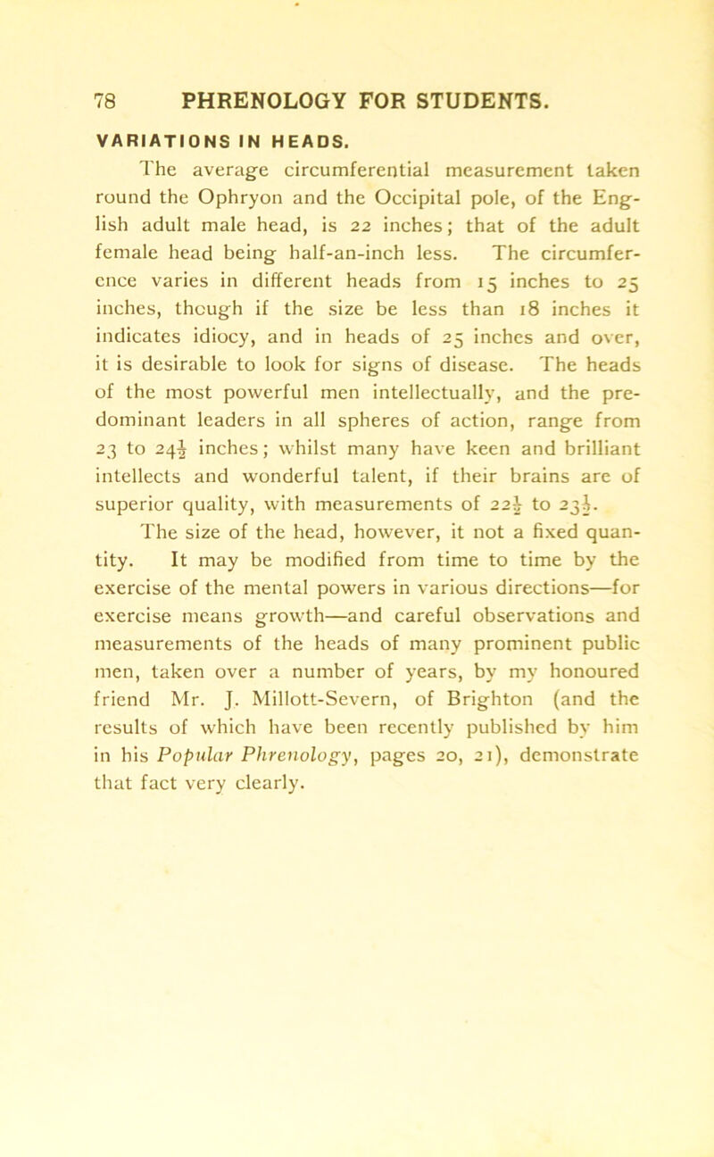 VARIATIONS IN HEADS. The average circumferential measurement taken round the Ophryon and the Occipital pole, of the Eng- lish adult male head, is 22 inches; that of the adult female head being half-an-inch less. The circumfer- ence varies in different heads from 15 inches to 25 inches, though if the size be less than 18 inches it indicates idiocy, and in heads of 25 inches and over, it is desirable to look for signs of disease. The heads of the most powerful men intellectually, and the pre- dominant leaders in all spheres of action, range from 23 to 24J inches; whilst many have keen and brilliant intellects and wonderful talent, if their brains are of superior quality, with measurements of 22b to 23-L The size of the head, however, it not a fixed quan- tity. It may be modified from time to time by the exercise of the mental powers in various directions—for exercise means growth—and careful observations and measurements of the heads of many prominent public men, taken over a number of years, by my honoured friend Mr. J. Millott-Severn, of Brighton (and the results of which have been recently published by him in his Popular Phrenology, pages 20, 21), demonstrate that fact very clearly.