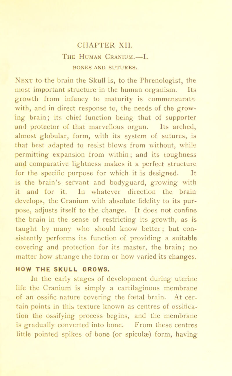 CHAPTER XII. The Human Cranium.—I. BONES AND SUTURES. Next to the brain the Skull is, to the Phrenologist, the most important structure in the human organism. Its growth from infancy to maturity is commensurate with, and in direct response to, the needs of the grow- ing brain; its chief function being that of supporter and protector of that marvellous organ. Its arched, almost globular, form, with its system of sutures, is that best adapted to resist blows from without, while permitting expansion from within; and its toughness and comparative lightness makes it a perfect structure for the specific purpose for which it is designed. It is the brain’s servant and bodyguard, growing with it and for it. In whatever direction the brain develops, the Cranium with absolute fidelity to its pur- pose, adjusts itself to the change. It does not confine the brain in the sense of restricting its growth, as is taught by many who should know better; but con- sistently performs its function of providing a suitable covering and protection for its master, the brain; no matter how strange the form or how varied its changes. HOW THE SKULL GROWS. In the early stages of development during uterine life the Cranium is simply a cartilaginous membrane of an ossific nature covering the foetal brain. At cer- tain points in this texture known as centres of ossifica- tion the ossifying process begins, and the membrane is gradually converted into bone. From these centres little pointed spikes of bone (or spiculae) form, having