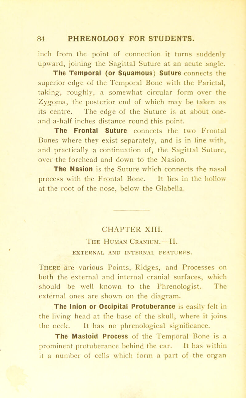 inch from the point of connection it turns suddenly upward, joining the Sagittal Suture at an acute angle. The Temporal (or Squamous) Suture connects the superior edge of the Temporal Bone with the Parietal, taking, roughly, a somewhat circular form over the Zygoma, the posterior end of which may be taken as its centre. The edge of the Suture is at about one- and-a-half inches distance round this point. The Frontal Suture connects the two Frontal Bones where they exist separately, and is in line with, and practically a continuation of, the Sagittal Suture, over the forehead and down to the Nasion. The Nasion is the Suture which connects the nasal process with the Frontal Bone. It lies in the hollow at the root of the nose, below the Glabella. CHAPTER XIII. The Human Cranium.—II. EXTERNAL AND INTERNAL FEATURES. There are various Points, Ridges, and Processes on both the external and internal cranial surfaces, which should be well known to the Phrenologist. The external ones are shown on the diagram. The Inion or Occipital Protuberance is easily felt in the living head at the base of the skull, where it joins the neck. It has no phrenological significance. The Mastoid Process of the Temporal Bone is a prominent protuberance behind the ear. It has within it a number of cells which form a part of the organ