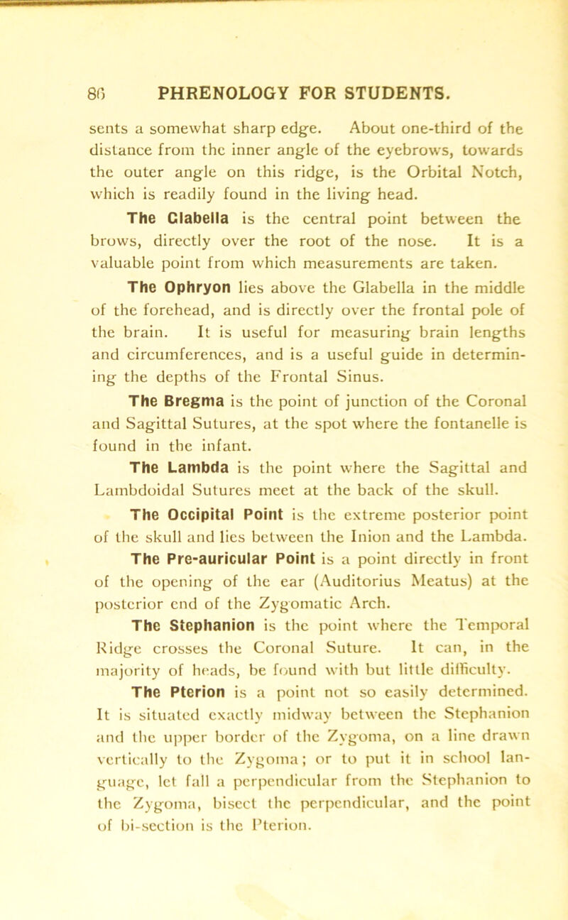 sents a somewhat sharp edge. About one-third of the distance from the inner angle of the eyebrows, towards the outer angle on this ridge, is the Orbital Notch, which is readily found in the living head. The Glabella is the central point between the brows, directly over the root of the nose. It is a valuable point from which measurements are taken. The Ophryon lies above the Glabella in the middle of the forehead, and is directly over the frontal pole of the brain. It is useful for measuring brain lengths and circumferences, and is a useful guide in determin- ing the depths of the Frontal Sinus. The Bregma is the point of junction of the Coronal and Sagittal Sutures, at the spot where the fontanelle is found in the infant. The Lambda is the point where the Sagittal and Lambdoidal Sutures meet at the back of the skull. The Occipital Point is the extreme posterior point of the skull and lies between the Inion and the Lambda. The Pre-auricular Point is a point directly in front of the opening of the ear (Auditorius Meatus) at the posterior end of the Zygomatic Arch. The Stephanion is the point where the Temporal Ridge crosses the Coronal Suture. It can, in the majority of heads, be found with but little difficulty. The Pterion is a point not so easily determined. It is situated exactly midway between the Stephanion and the upper border of the Zygoma, on a line drawn vertically to the Zygoma; or to put it in school lan- guage, let fall a perpendicular from the Stephanion to the Zygoma, bisect the perpendicular, and the point of bi-section is the Pterion.