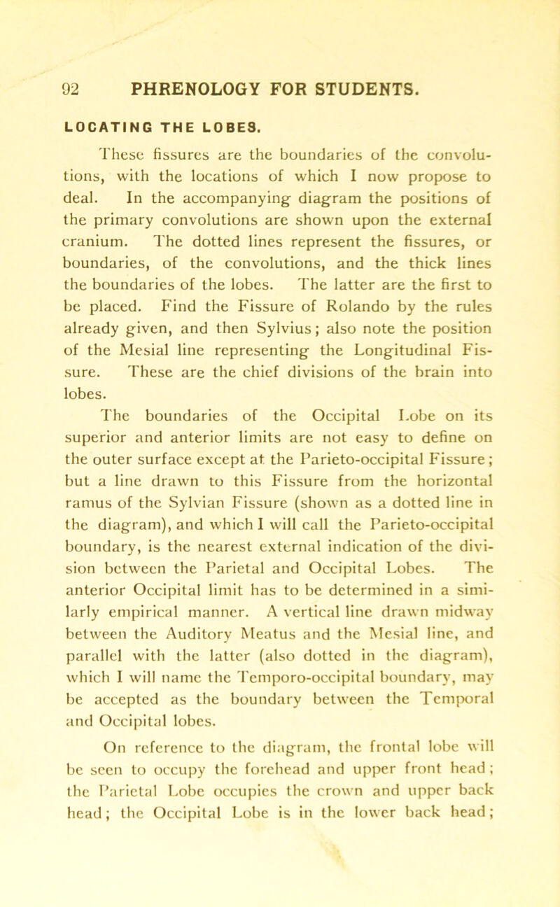 LOCATING THE L0BE9. These fissures are the boundaries of the convolu- tions, with the locations of which I now propose to deal. In the accompanying diagram the positions of the primary convolutions are shown upon the external cranium. The dotted lines represent the fissures, or boundaries, of the convolutions, and the thick lines the boundaries of the lobes. The latter are the first to be placed. Find the Fissure of Rolando by the rules already given, and then Sylvius; also note the position of the Mesial line representing the Longitudinal Fis- sure. These are the chief divisions of the brain into lobes. The boundaries of the Occipital Lobe on its superior and anterior limits are not easy to define on the outer surface except at the Parieto-occipital Fissure; but a line drawn to this Fissure from the horizontal ramus of the Sylvian Fissure (shown as a dotted line in the diagram), and which I will call the Parieto-occipital boundary, is the nearest external indication of the divi- sion between the Parietal and Occipital Lobes. The anterior Occipital limit has to be determined in a simi- larly empirical manner. A vertical line drawn midway between the Auditory Meatus and the Mesial line, and parallel with the latter (also dotted in the diagram), which I will name the Temporo-occipital boundary, may be accepted as the boundary between the Temporal and Occipital lobes. On reference to the diagram, the frontal lobe will be seen to occupy the forehead and upper front head ; the Parietal Lobe occupies the crown and upper back head; the Occipital Lobe is in the lower back head;