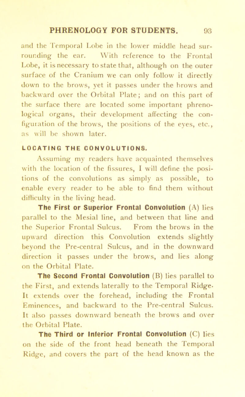 and the Temporal Lobe in the lower middle head sur- rounding the ear. With reference to the Frontal Lobe, it is necessary to state that, although on the outer surface of the Cranium we can only follow it directly down to the brows, yet it passes under the brow’s and backward over the Orbital Plate; and on this part of the surface there are located some important phreno- logical organs, their development affecting the con- figuration of the brows, the positions of the eyes, etc., as will be shown later. LOCATING THE CONVOLUTIONS. Assuming my readers have acquainted themselves with the location of the fissures, I will define the posi- tions of the convolutions as simply as possible, to enable every reader to be able to find them without difficulty in the living head. The First or Superior Frontal Convolution (A) lies parallel to the Mesial line, and between that line and the Superior Frontal Sulcus. From the brows in the upward direction this Convolution extends slightly beyond the Pre-central Sulcus, and in the downward direction it passes under the brows, and lies along on the Orbital Plate. The Second Frontal Convolution (B) lies parallel to the First, and extends laterally to the Temporal Ridge- It extends over the forehead, including the Frontal Eminences, and backward to the Pre-central Sulcus. It also passes downward beneath the brows and over the Orbital Plate. The Third or Inferior Frontal Convolution (C) lies on the side of the front head beneath the Temporal Ridge, and covers the part of the head known as the