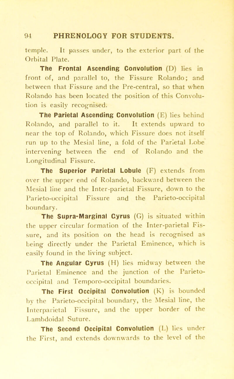 temple. It passes under, to the exterior part of the Orbital Plate. The Frontal Ascending Convolution (D) lies in front of, and parallel to, the Fissure Rolando; and between that Fissure and the Pre-central, so that when Rolando has been located the position of this Convolu- tion is easily recognised. The Parietal Ascending Convolution (E) lies behind Rolando, and parallel to it. It extends upward to near the top of Rolando, which Fissure does not itself run up to the Mesial line, a fold of the Parietal Lobe intervening between the end of Rolando and the Longitudinal Fissure. The Superior Parietal Lobule (F) extends from over the upper end of Rolando, backward between the Mesial line and the Inter-parietal Fissure, down to the Parieto-occipital Fissure and the Parieto-occipital boundary. The Supra-Marginal Cyrus (G) is situated within the upper circular formation of the Inter-parietal Fis- sure, and its position on the head is recognised as being directly under the Parietal Eminence, which is easily found in the living subject. The Angular Cyrus (H) lies midway between the Parietal Eminence and the junction of the Parieto- occipital and Temporo-occipital boundaries. The First Occipital Convolution (K) is bounded by the Parieto-occipital boundary, the Mesial line, the Interparietal Fissure, and the upper border of the Lambdoidal Suture. The Second Occipital Convolution (I.) lies under the First, and extends downwards to the level of the