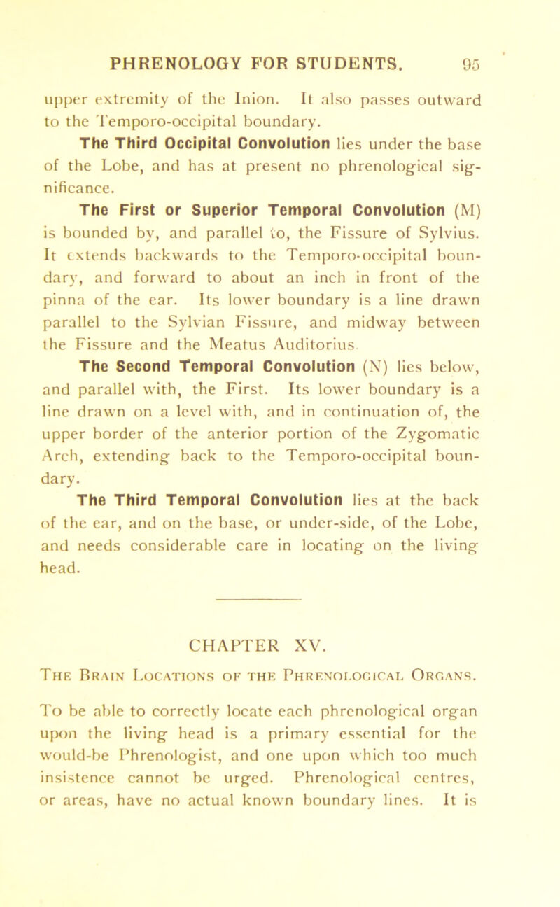 upper extremity of the Inion. It also passes outward to the Temporo-occipital boundary. The Third Occipital Convolution lies under the base of the Lobe, and has at present no phrenological sig- nificance. The First or Superior Temporal Convolution (M) is bounded by, and parallel to, the Fissure of Sylvius. It extends backwards to the Temporo-occipital boun- dary, and forward to about an inch in front of the pinna of the ear. Its lower boundary is a line drawn parallel to the Sylvian Fissure, and midway between the Fissure and the Meatus Auditorius. The Second Temporal Convolution (N) lies below, and parallel with, the First. Its lower boundary is a line drawn on a level with, and in continuation of, the upper border of the anterior portion of the Zygomatic Arch, extending back to the Temporo-occipital boun- dary. The Third Temporal Convolution lies at the back of the ear, and on the base, or under-side, of the Lobe, and needs considerable care in locating on the living head. CHAPTER XV. The Brain Locations of the Phrenological Organs. To be able to correctly locate each phrenological organ upon the living head is a primary essential for the would-be Phrenologist, and one upon which too much insistence cannot be urged. Phrenological centres, or areas, have no actual known boundary lines. It is