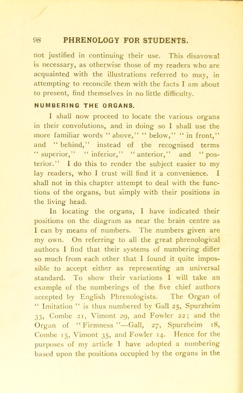 not justified in continuing their use. This disavowal is necessary, as otherwise those of my readers who are acquainted with the illustrations referred to may, in attempting to reconcile them with the facts I am about to present, find themselves in no little difficulty. NUMBERING THE ORGANS. I shall now proceed to locate the various organs in their convolutions, and in doing so I shall use the more familiar words “ above,” “ below,” “ in front,” and “ behind,” instead of the recognised terms “superior,” “inferior,” “anterior,” and “pos- terior.” I do this to render the subject easier to my lay readers, who I trust will find it a convenience. I shall not in this chapter attempt to deal with the func- tions of the organs, but simply with their positions in the living head. In locating the organs, I have indicated their positions on the diagram as near the brain centre as I can by means of numbers. The numbers given are my own. On referring to all the great phrenological authors I find that their systems of numbering differ so much from each other that I found it quite impos- sible to accept either as representing an universal standard. To show their variations I will take an example of the numberings of the five chief authors accepted by English Phrenologists. The Organ of “ Imitation ” is thus numbered by Gall 25, Spurzheim 33, Combe 21, Vimont 29, and Fowler 22; and the Organ of “Firmness”—Gall, 27, Spurzheim 18, Combe 15, Vimont 35, and Fowler 14. Hence for the purposes of my article I have adopted a numbering based upon the positions occupied by the organs in the