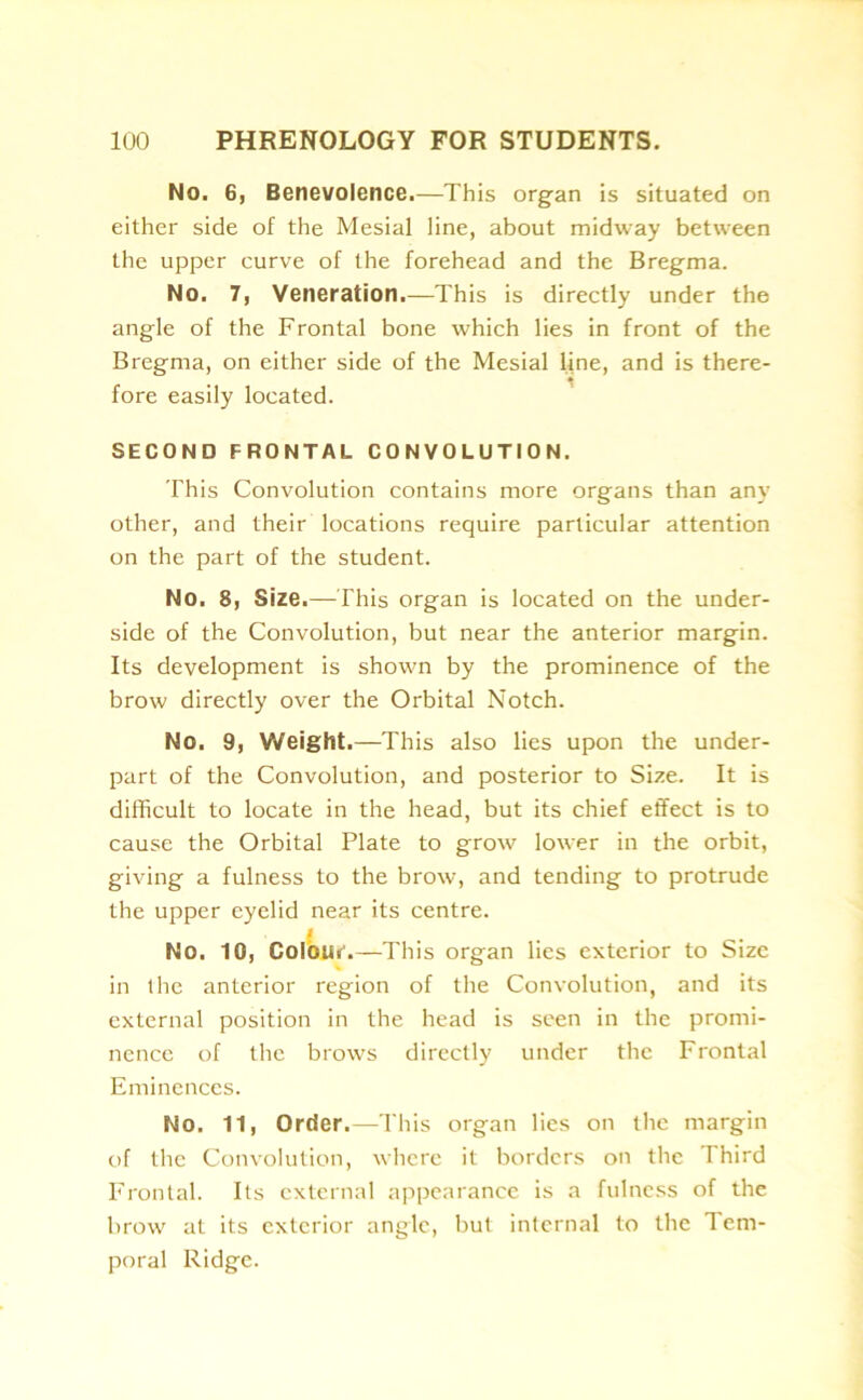 No. 6, Benevolence.—This organ is situated on either side of the Mesial line, about midway between the upper curve of the forehead and the Bregma. No. 7, Veneration.—This is directly under the angle of the Frontal bone which lies in front of the Bregma, on either side of the Mesial line, and is there- fore easily located. SECOND FRONTAL CONVOLUTION. This Convolution contains more organs than any other, and their locations require particular attention on the part of the student. No, 8, Size.—This organ is located on the under- side of the Convolution, but near the anterior margin. Its development is shown by the prominence of the brow directly over the Orbital Notch. No. 9, Weight.—This also lies upon the under- part of the Convolution, and posterior to Size. It is difficult to locate in the head, but its chief effect is to cause the Orbital Plate to grow lower in the orbit, giving a fulness to the brow, and tending to protrude the upper eyelid near its centre. I No. 10, Colour.—This organ lies exterior to Size in the anterior region of the Convolution, and its external position in the head is seen in the promi- nence of the brows directly under the Frontal Eminences. No. 11, Order.—This organ lies on the margin of the Convolution, where it borders on the I hird Frontal. Its external appearance is a fulness of the brow at its exterior angle, but internal to the Tem- poral Ridge.