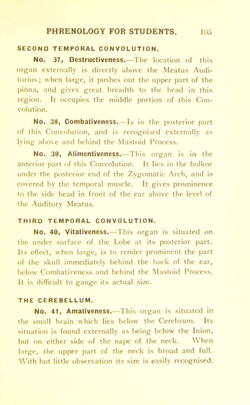 SECOND TEMPORAL CONVOLUTION. No. 37, Destructiveness.—The location of this organ externally is directly above the Meatus Audi- torius; when large, it pushes out the upper part of the pinna, and gives great breadth to the head in this region. It occupies the middle portion of this Con- volution. No. 38, Combativeness.—Is in the posterior part of this Convolution, and is recognised externally as lying above and behind the Mastoid Process. No. 39, Alimentiveness.—This organ is in- the anterior part of this Convolution. It lies in the hollow under the posterior end of the Zygomatic Arch, and is covered by the temporal muscle. It gives prominence to the side head in front of the ear above the level of the Auditory Meatus. THIRD TEMPORAL CONVOLUTION. No. 40, Vitativeness.—This organ is situated on the under surface of the Lobe at its posterior part. Its effect, when large, is to render prominent the part of the skull immediately behind the back of the ear, below Combativeness and behind the Mastoid Process. It is difficult to gauge its actual size. THE CEREBELLUM. No. 41, Amativeness.—This organ is situated in the small brain which lies below the Cerebrum. Its situation is found externally as being below the Inion, but on either side of the nape of the neck. When large, the upper part of the neck is broad and full. With but little observation its size is easily recognised.