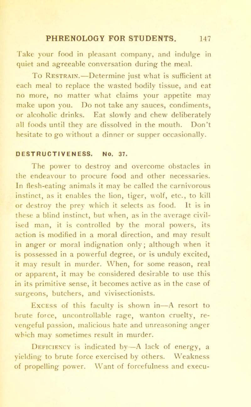 Take your food in pleasant company, and indulge in quiet and agreeable conversation during the meal. To Restrain.—Determine just what is sufficient at each meal to replace the wasted bodily tissue, and eat no more, no matter what claims your appetite may make upon you. Do not take any sauces, condiments, or alcoholic drinks. Eat slowly and chew deliberately all foods until they are dissolved in the mouth. Don’t hesitate to go without a dinner or supper occasionally. DESTRUCTIVENESS. No. 37. The power to destroy and overcome obstacles in the endeavour to procure food and other necessaries. In flesh-eating animals it may be called the carnivorous instinct, as it enables the lion, tiger, wolf, etc., to kill or destroy the prey which it selects as food. It is in these a blind instinct, but when, as in the average civil- ised man, it is controlled by the moral powers, its action is modified in a moral direction, and may result in anger or moral indignation only; although when it is possessed in a powerful degree, or is unduly excited, it may result in murder. When, for some reason, real or apparent, it may be considered desirable to use this in its primitive sense, it becomes active as in the case of surgeons, butchers, and vivisectionists. Excess of this faculty is shown in—A resort to brute foice, uncontrollable rage, wanton cruelty, re- vengeful passion, malicious hate and unreasoning anger which may sometimes result in murder. Deficiency is indicated by—A lack of energy, a yielding to brute force exercised by others. Weakness of propelling power. Want of forcefulness and execu-