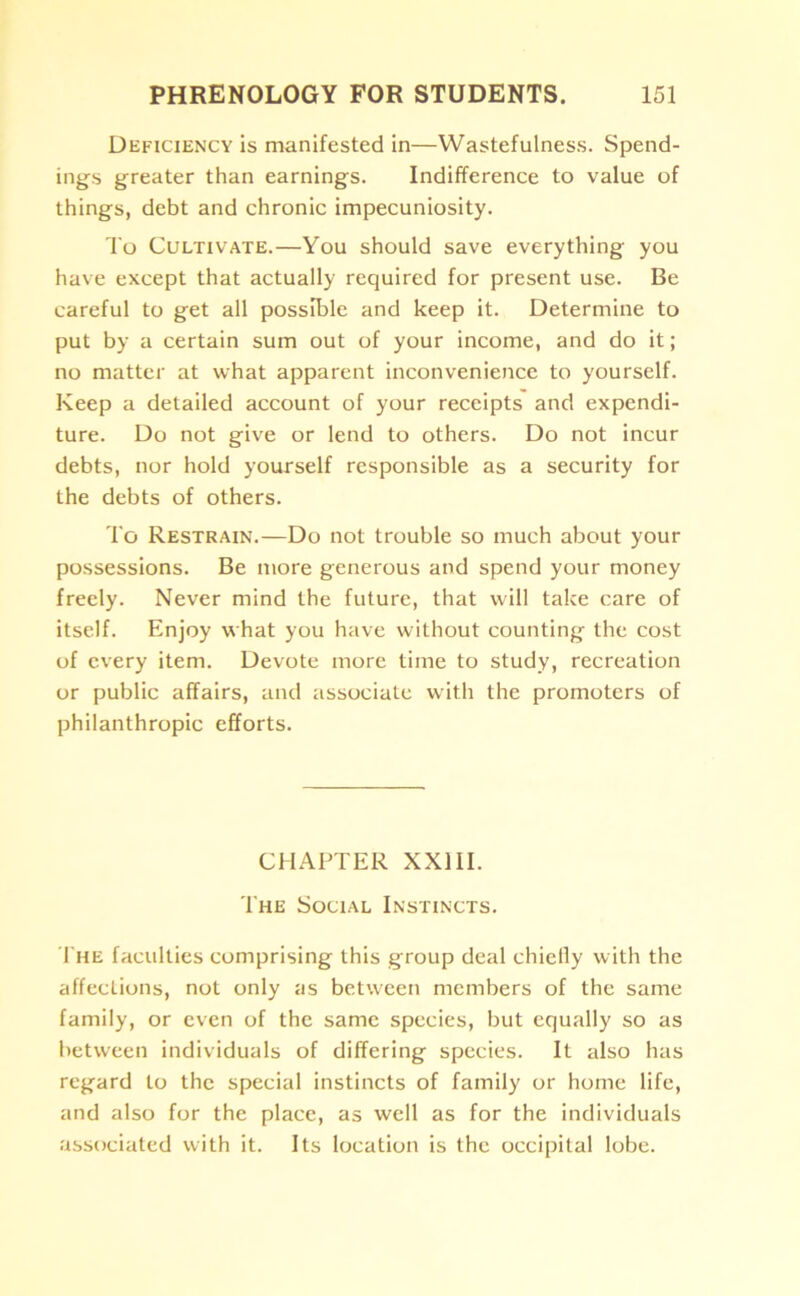 Deficiency is manifested in—Wastefulness. Spend- ings greater than earnings. Indifference to value of things, debt and chronic impecuniosity. To Cultivate.—You should save everything you have except that actually required for present use. Be careful to get all possible and keep it. Determine to put by a certain sum out of your income, and do it; no matter at what apparent inconvenience to yourself. Keep a detailed account of your receipts and expendi- ture. Do not give or lend to others. Do not incur debts, nor hold yourself responsible as a security for the debts of others. To Restrain.—Do not trouble so much about your possessions. Be more generous and spend your money freely. Never mind the future, that will take care of itself. Enjoy what you have without counting the cost of every item. Devote more time to study, recreation or public affairs, and associate with the promoters of philanthropic efforts. CHAPTER XXIII. The Social Instincts. The faculties comprising this group deal chiefly with the affections, not only as between members of the same family, or even of the same species, but equally so as between individuals of differing species. It also has regard to the special instincts of family or home life, and also for the place, as well as for the individuals associated with it. Its location is the occipital lobe.