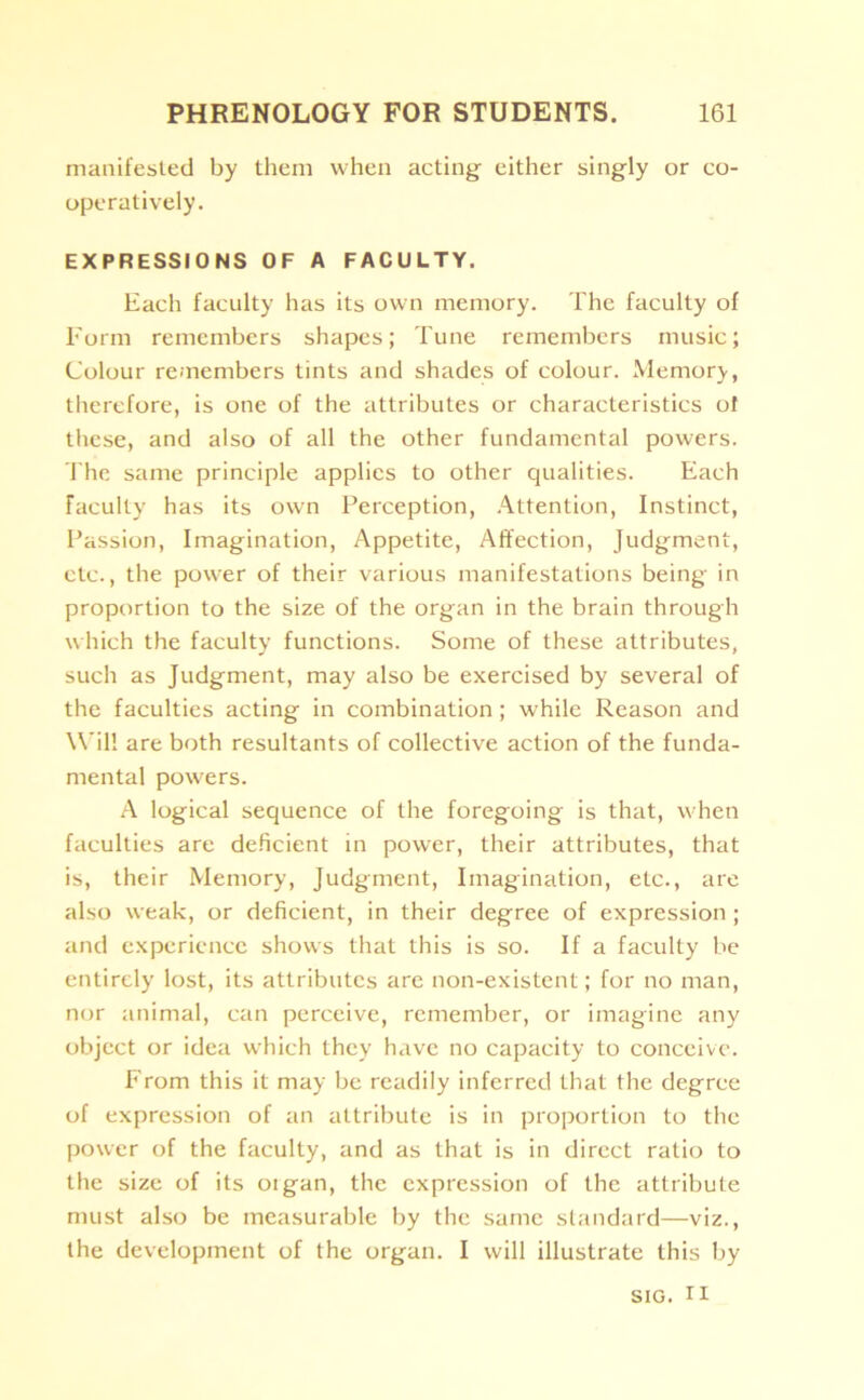 manifested by them when acting either singly or co- operatively. EXPRESSIONS OF A FACULTY. Each faculty has its own memory. The faculty of Form remembers shapes; Tune remembers music; Colour remembers tints and shades of colour. Memory, therefore, is one of the attributes or characteristics ot these, and also of all the other fundamental powers. The same principle applies to other qualities. Each Faculty has its own Perception, Attention, Instinct, Passion, Imagination, Appetite, Affection, Judgment, etc., the power of their various manifestations being in proportion to the size of the organ in the brain through which the faculty functions. Some of these attributes, such as Judgment, may also be exercised by several of the faculties acting in combination ; while Reason and Will are both resultants of collective action of the funda- mental powers. A logical sequence of the foregoing is that, when faculties are deficient in power, their attributes, that is, their Memory, Judgment, Imagination, etc., are also weak, or deficient, in their degree of expression ; and experience shows that this is so. If a faculty be entirely lost, its attributes are non-existent; for no man, nor animal, can perceive, remember, or imagine any object or idea which they have no capacity to conceive. From this it may be readily inferred that the degree of expression of an attribute is in proportion to the power of the faculty, and as that is in direct ratio to the size of its oigan, the expression of the attribute must also be measurable by the same standard—viz., the development of the organ. I will illustrate this by sig. ri