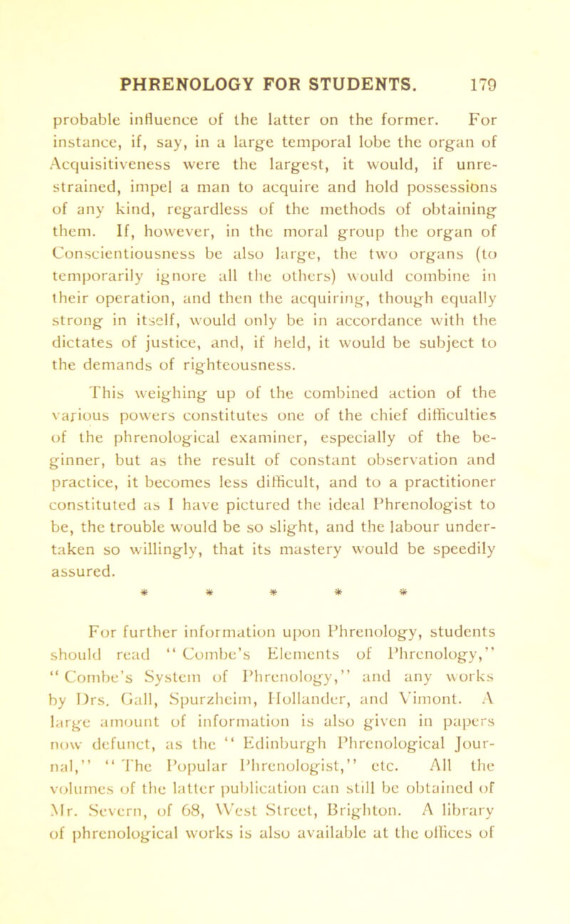 probable influence of the latter on the former. For instance, if, say, in a large temporal lobe the organ of Acquisitiveness were the largest, it would, if unre- strained, impel a man to acquire and hold possessions of any kind, regardless of the methods of obtaining them. If, however, in the moral group the organ of Conscientiousness be also large, the two organs (to temporarily ignore all the others) would combine in their operation, and then the acquiring, though equally strong in itself, would only be in accordance with the dictates of justice, and, if held, it would be subject to the demands of righteousness. This weighing up of the combined action of the various powers constitutes one of the chief difficulties of the phrenological examiner, especially of the be- ginner, but as the result of constant observation and practice, it becomes less difficult, and to a practitioner constituted as I have pictured the ideal Phrenologist to be, the trouble would be so slight, and the labour under- taken so willingly, that its mastery would be speedily assured. ***** For further information upon Phrenology, students should read “ Combe’s Elements of Phrenology,” “Combe’s System of Phrenology,” and any works by Drs. Gall, Spurzhcim, Hollander, and Vimont. A large amount of information is also given in papers now defunct, as the 11 Edinburgh Phrenological Jour- nal,” “ The Popular Phrenologist,” etc. All the volumes of the latter publication can still be obtained of Mr. Severn, of 68, West Street, Brighton. A library of phrenological works is also available at the offices of