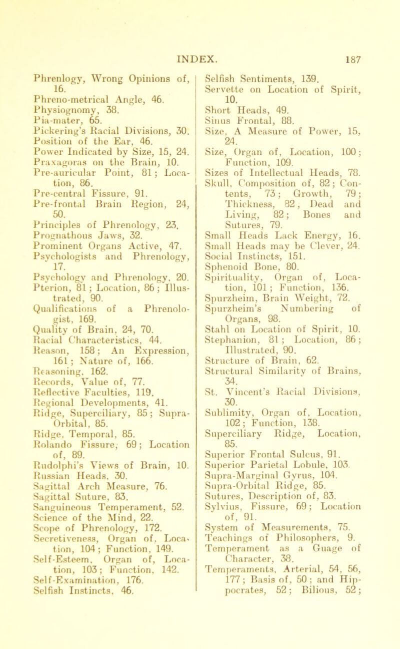 Phrenlogy, Wrong Opinions of, 16. Phreno-metrical Angle, 46. Physiognomy, 38. Pia-mater, 65. Pickering’s Racial Divisions, 30. Position of the Ear, 46. Power Indicated by Size, 15, 24. Praxagoras on the Brain, 10. Pre-auricular Point, 81; Loca- tion, 86. Pre-central Fissure, 91. Pre-frontal Brain Region, 24, 50. Principles of Phrenology, 23. Prognathous Jaws, 32. Prominent Organs Active, 47. Psychologists and Phrenology, 17. Psychology and Phrenology, 20. Pterion, 81; Location, 86; Illus- trated, 90. Qualifications of a Phrenolo- gist, 169. Quality of Brain, 24, 70. Racial Characteristics, 44. Reason, 158; An Expression, 161; Nature of, 166. Reasoning. 162. Records, Value of, 77. Reflective Faculties, 119. Regional Developments, 41. Ridge, Superciliary, 85; Supra- Orbital, 85. Ridge, Temporal, 85. Rolando Fissure, 69; Location of, 89. Rudolphi’s Views of Brain, 10. Russian Heads. 30. Sagittal Arch Measure, 76. Sagittal Suture, 83. Sanguineous Temperament, 52. Science of the Mind, 22. Scope of Phrenology, 172. Secretiveness, Organ of, Loca« tion, 104; Function, 149. Self-Esteem. Organ of, Loca- tion, 103; Function, 142. Self-Examination, 176. Selfish Instincts, 46. Selfish Sentiments, 139. Servette on Location of Spirit, 10. Short Heads, 49. Sinus Frontal, 88. Size, A Measure of Power, 15, 24. Size, Organ of, Location, 100; Function, 109. Sizes of Intellectual Heads, 78. Skull, Composition of, 82; Con- tents, 73; Growth, 79; Thickness, 82, Dead and Living, 82; Bones and Sutures, 79. Small Heads Lack Energy, 16. Small Heads may be Clever, 24. Social Instincts-, 151. Sphenoid Bone, 80. Spirituality, Organ of, Loca- tion, i01 ; Function, 136. Spurzheiin, Brain Weight, 72. Spurzheim’s Numbering of Organs, 98. Stahl on Location of Spirit, 10. Stephanion, 81; Location, 86; Illustrated, 90. Structure of Brain, 62. Structural Similarity of Brains, 34. St. Vincent’s Racial Divisions, 30. Sublimity, Organ of, Location, 102; Function, 138. Superciliary Ridge, Location, 85. Superior Frontal Sulcus, 91. Superior Parietal Lobule, 103 Supra-Marginal Gyrus, 104. Supra-Orbital Ridge, 85. Sutures, Description of, 83. Sylvius, Fissure, 69; Location of, 91. System of Measurements, 75. Teachings of Philosophers, 9. Temperament as a Guage of Character, 38. Temperaments. Arterial, 54, 56, 177; Basis of , 50 ; and Hip- pocrates, 52; Bilious, 52;