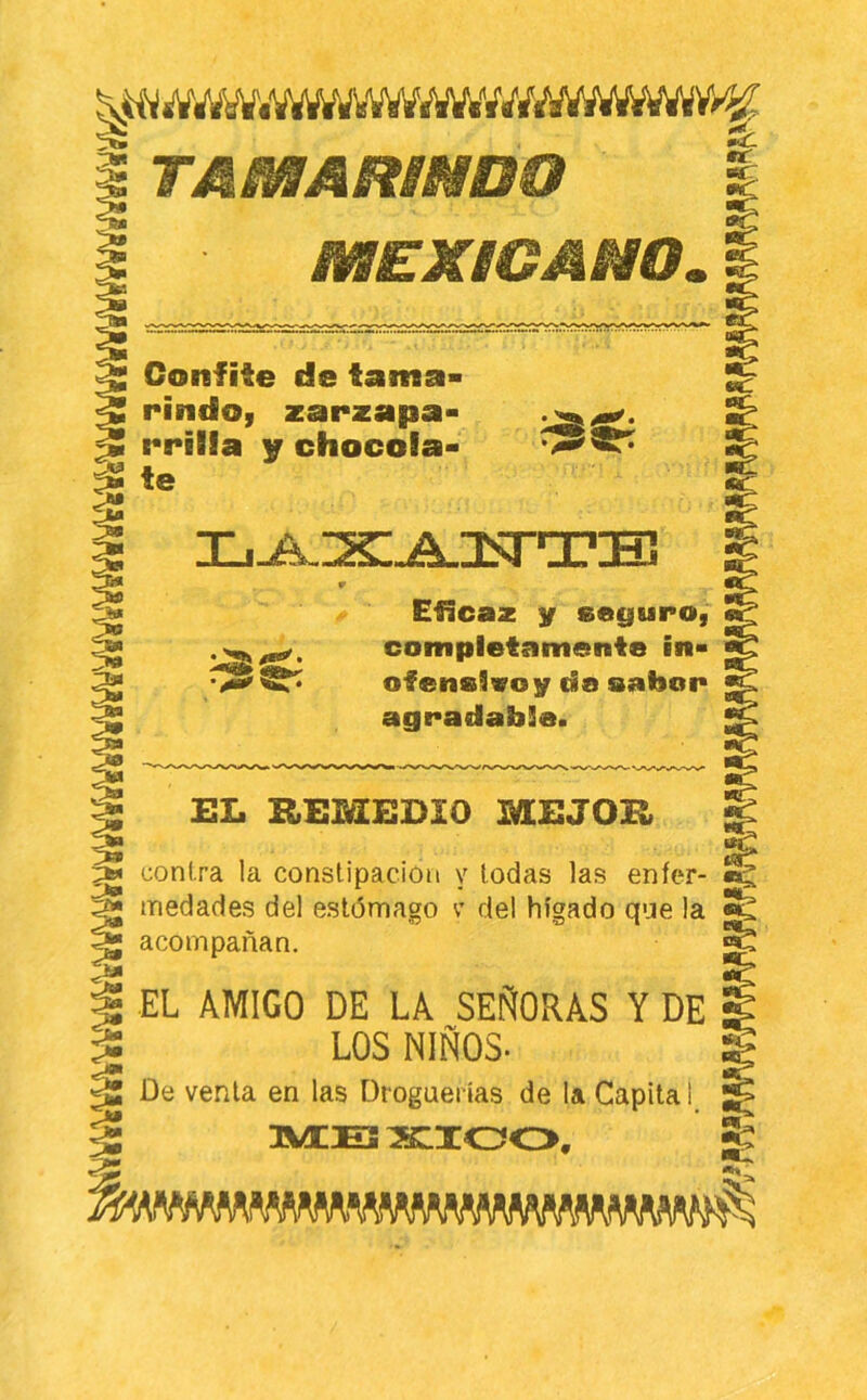 mEKBGMm, Confite de tama- rindoi zarzapa- rriBla y chocóla- ^te ^ Eficaz y seyupo, ^ completamente in- ofenelvoy da oafoon agradable. EL REMEDIO MEJOR ^ contra la constipación y todas las enfer- ^ medades del estómago c del hígado que la acompañan, ^ i EL AMIGO DE LA SEÑORAS Y DE :S LOS NIÑOS- ^ ^ De venia en las Dfoguerias de la Capita 1 ^ 1“ dVEEJ SIIOO, ^