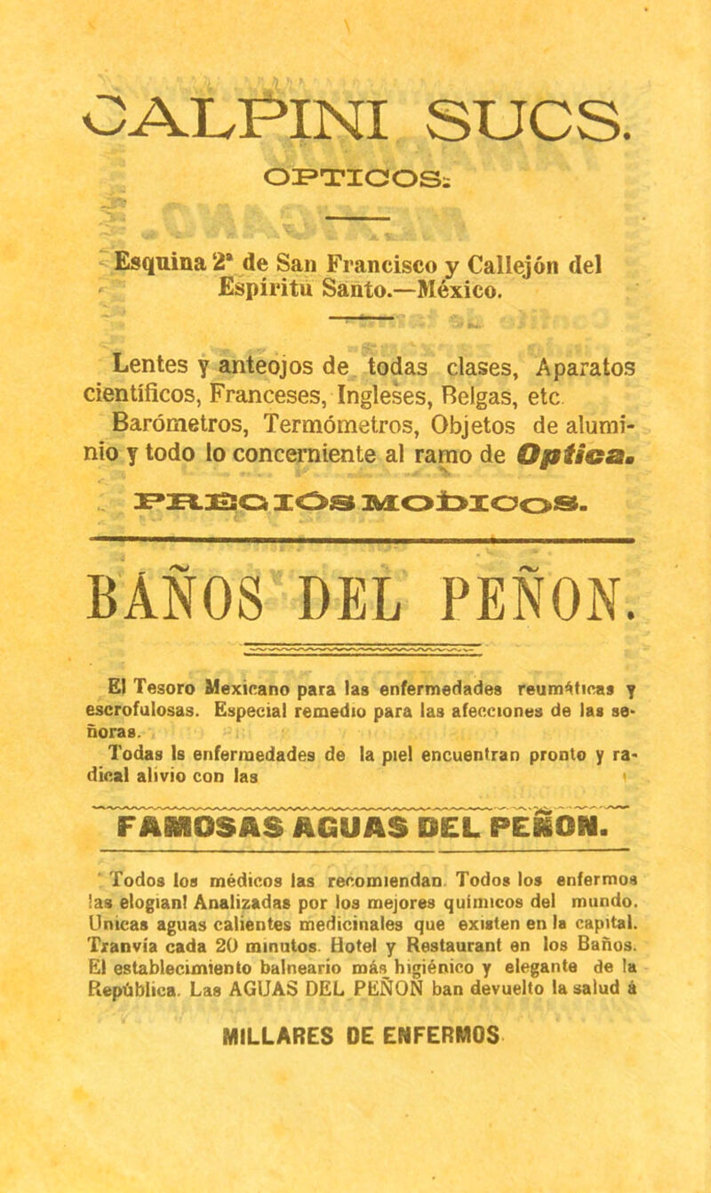 OAIvPiNI SUCS. OI^TIOOSi Esquina 2* de San Francisco y Callejón del Espíritu Santo.—México. Lentes y anteojos de todas clases, Aparatos científicos, Franceses, Ingleses, Belgas, etc Barómetros, Termómetros, Objetos de alumi- nio y todo lo concerniente al ramo de Opiicam XOS AdCO±>XOoS- BAÑOS DEL PEÑON. El Tesoro Mexicano para las enfermedades reumáticas y escrofulosas. Especial remedio para las afecciones de las se- ñoras. Todas Is enfermedades de la piel encuentran pronto y ra- dical alivio con las i 'Tamosasagü^ ' Todos los médicos las recomiendan. Todos los enfermos !as elogian! Analizadas por los mejores químicos del mundo. Unicas aguas calientes medicinales que existen en la capital. Tranvía cada 2Ü minutos. Hotel y Restaurant en los Baños. El establecimiento balneario más higiénico y elegante de la República. Las AGUAS DEL PEÑON ban devuelto la salud á MILLARES DE ENFERMOS