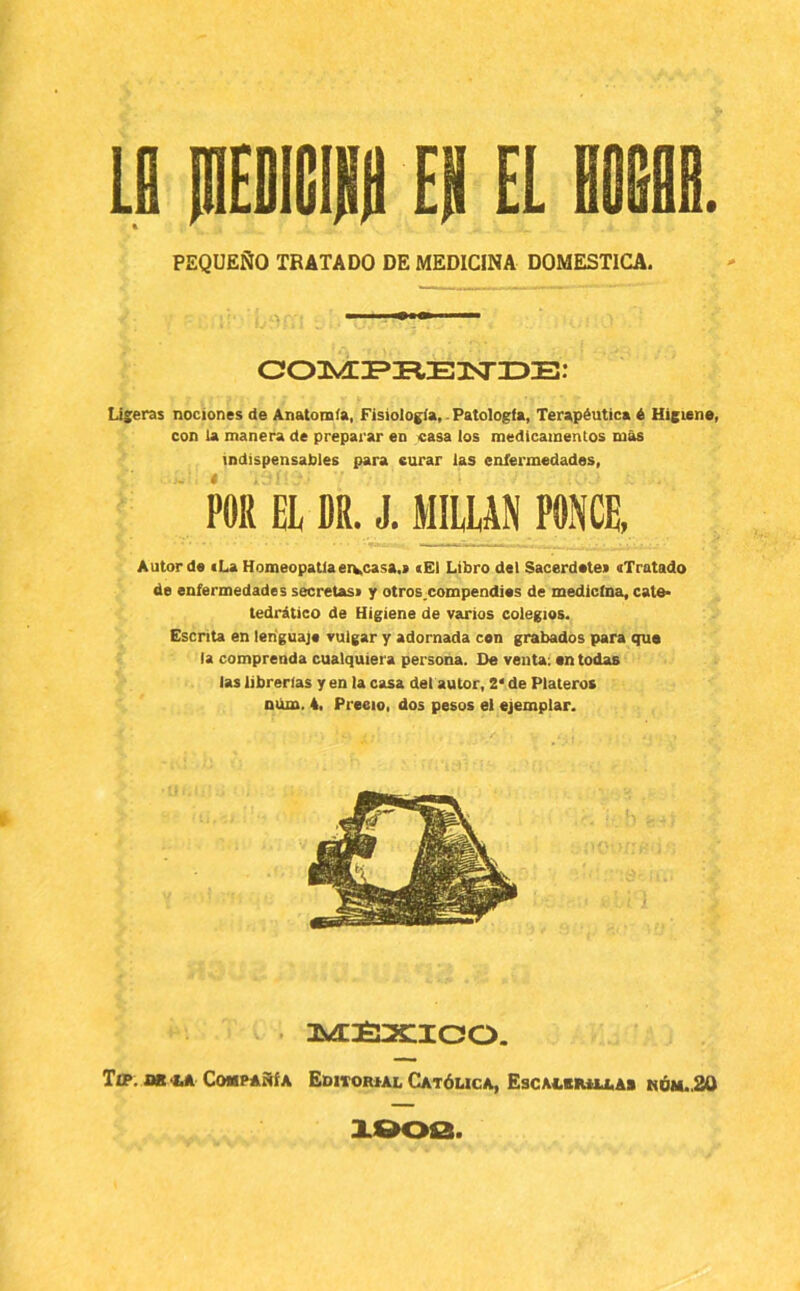 Lll mEOiHll EH EL HOlilIB. PEQUEÑO TRATADO DE MEDICINA DOMESTICA. Liseras nociones de Anatomía, Fisiología, ■ Patología, Terapéutica é Higiene, con la manera de preparar en casa los medicamentos mas indispensables para curar las enfermedades, POR EL DR. J. MILLAN PONCE, Autor de cLa Homeopatía ervcasa.i cEI Libro del Sacerdotes «Tratado de enfermedades secretas» y otroscompendies de medicina, cate* tedrático de Higiene de varios colegios. Escrita en lenguaje vulgar y adornada con grabados para que la comprenda cualquiera persona. De venta: en todas las librerías y en la casa del autor, 2* de Plateros niim. 4, Precio, dos pesos el ejemplar. MÍI2CICO. Tff. iJB-tA Compañía Editoiual Católica, Escauiuu,a> nóh..20