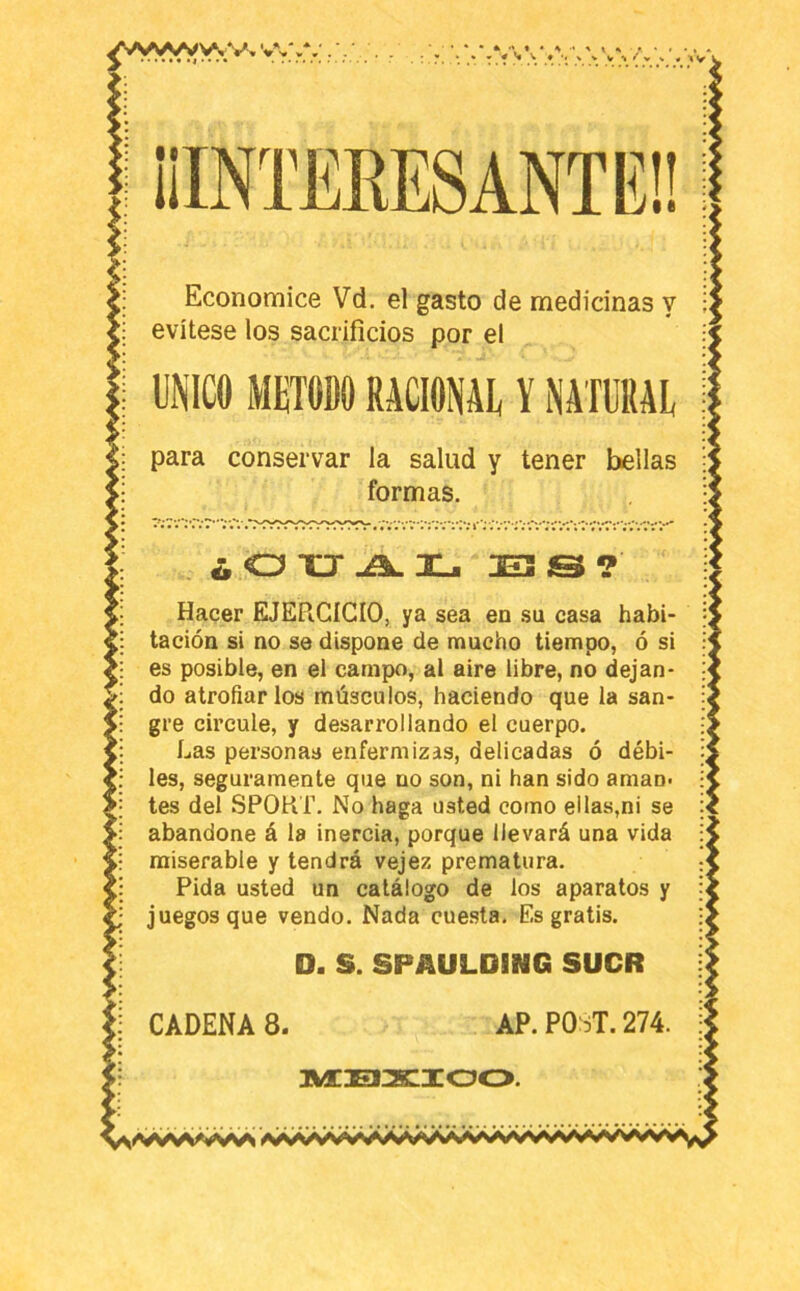 VvV. VW* V 1| V V « iv 1 ¡IINTEEESANTEÜ Economice Vd. el gasto de medicinas y evítese los sacrificios por el UNICO METODO RACIONAE Y NATURAL para conservar la salud y tener bellas formas. . ¿ O XJ Xji ? Hacer EJERCICIO, ya sea en .su casa habi- tación si no se dispone de mucho tiempo, ó si es posible, en el campo, al aire libre, no dejan- do atrofiarlos músculos, haciendo que la san- gre circule, y desarrollando el cuerpo. Las personas enfermizas, delicadas ó débi- les, seguramente que no son, ni han sido aman, tes del SPORT. No haga üsted como ellas,ni se abandone á la inercia, porque llevará una vida miserable y tendrá vejez prematura. Pida usted un catálogo de los aparatos y juegos que vendo. Nada cuesta. Es gratis. D. S. SPAULDING SUCR CADENAS. AP.PO^T.274. JWtOEIXIOO.
