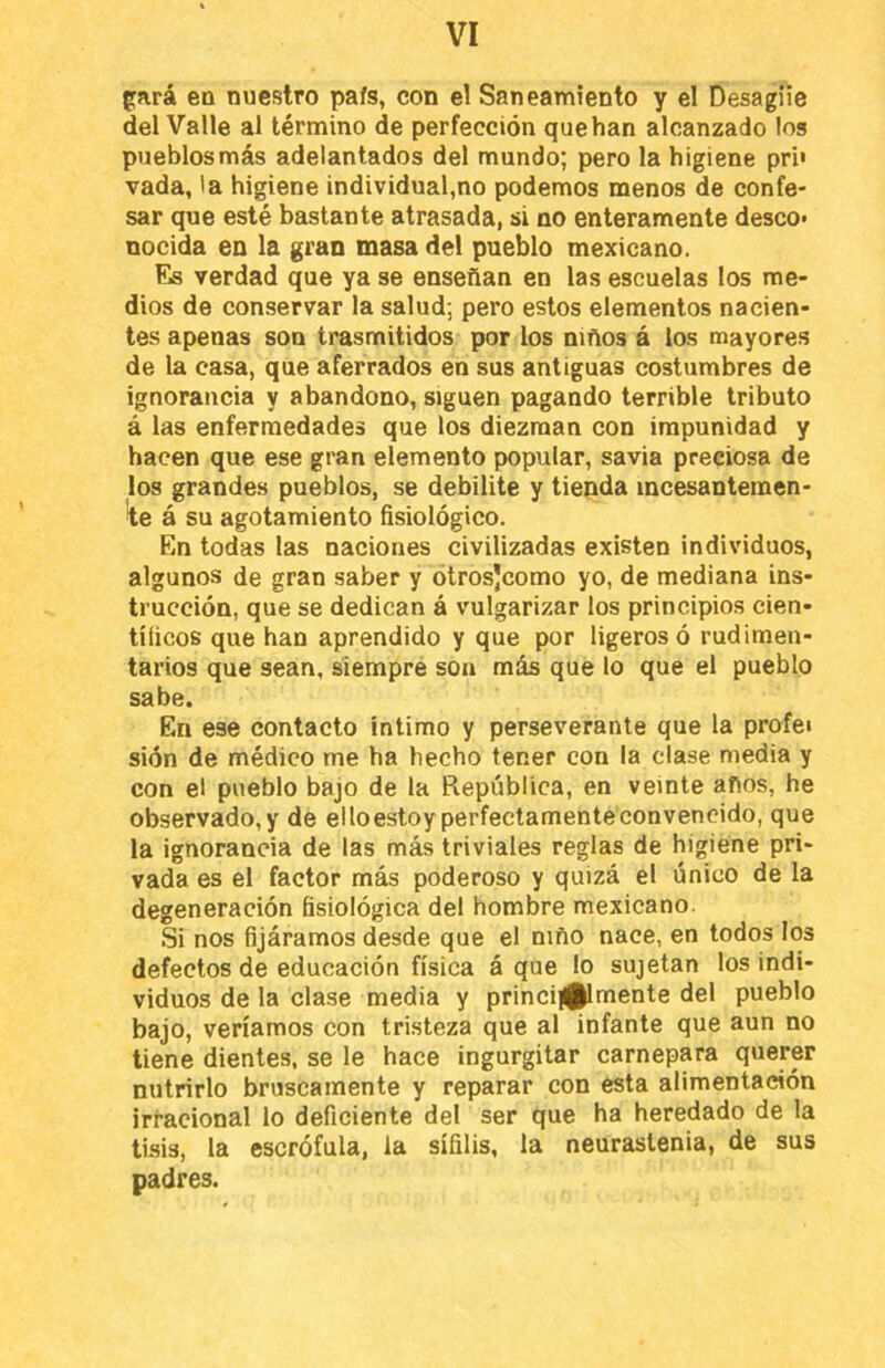 f^ará en nuestro país, con el Saneamiento y el Desagüe del Valle al término de perfección que han alcanzado los pueblos más adelantados del mundo; pero la higiene pri» vada, la higiene individual,no podemos menos de confe- sar que esté bastante atrasada, si no enteramente deseo* nocida en la gran masa del pueblo mexicano. Es verdad que ya se enseñan en las escuelas los me- dios de conservar la salud; pero estos elementos nacien- tes apenas son trasmitidos por los niños á los mayores de la casa, que aferrados en sus antiguas costumbres de ignorancia y abandono, siguen pagando terrible tributo á las enfermedades que los diezman con impunidad y hacen que ese gran elemento popular, savia preciosa de los grandes pueblos, se debilite y tienda incesantemen- te á su agotamiento fisiológico. En todas las naciones civilizadas existen individuos, algunos de gran saber y ótrosjeomo yo, de mediana ins- trucción, que se dedican á vulgarizar los principios cien- tíficos que han aprendido y que por ligeros ó rudimen- tarios que sean, siempré son más que lo que el pueblo sabe. En ese contacto íntimo y perseverante que la profei sión de médico me ha hecho tener con la clase media y con el pueblo bajo de la República, en veinte años, he observado,y de elloestoyperfectamenteconvencido, que la ignorancia de las más triviales reglas de higiene pri- vada es el factor más poderoso y quizá el único de la degeneración fisiológica del hombre mexicano. Si nos fijáramos desde que el niño nace, en todos los defectos de educación física á que lo sujetan los indi- viduos de la clase media y princij|^mente del pueblo bajo, veríamos con tristeza que al infante que aun no tiene dientes, se le hace ingurgitar carnepara querer nutrirlo bruscamente y reparar con esta alimentación irracional lo deficiente del ser que ha heredado de la tisis, la escrófula, la sífilis, la neurastenia, de sus padres.