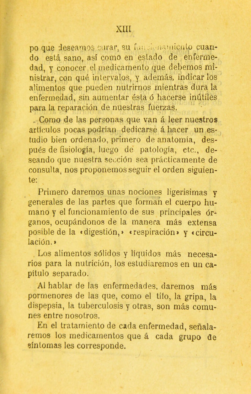 po que deseamos eurar, su kíi;.¡. jiaiiiicuLo cuan- do está sano, así como en estado de enferme- dad, Y conocer el medicamento que debemos mi- nistrar, con qué intervalos, y además, indicarlos alimentos que pueden nutrirnos mientras dura la enfermedad, sin aumentar ésta ó hacerse inútiles para la reparación de nuestras fuerzas. . Como de las personas que van á leer nuestros artículos pocas podrían dedicarse á hacer un es- tudio bien ordenado, primero de anatomia, des- pués de fisiología, luego dé patología, etc., de- seando que nuestra sección sea prácticamente de consulta, nos proponemos seguir el orden siguien- te: Primero daremos unas nociones ligerisimas y generales de las partes que forman el cuerpo hu- mano y el funcionamiento de sus principales ór^ ganos, ocupándonos de la manera más extensa posible de la «digestión,» «respiración» y «circu- lación.» . Los alimentos sólidos y líquidos más necesa- rios para la nutrición, los estudiaremos en un ca- pitulo separado. Al hablar de las enfermedades, daremos más pormenores de las que, como el tito, la gripa, la dispepsia, la tuberculosis y otras, son más comu- nes entre nosotros. En el tratamiento de cada enfermedad, señala- remos los medicamentos que á cada grupo de síntomas les corresponde.