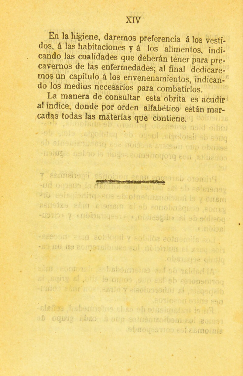 En la higiene, daremos preferencia álos vesti- dos, á las habitaciones y á los alimentos, indi- cando las cualidades que deberán tener para pre- cavernos de las enfermedades; al final dedicare- mos un capítulo á los envenenamientos, indican- do los medios necesarios para combatirlos. La manera de consultar esta obrita es acudir al índice, donde por orden alfabético están mar- cadas todas las materias que contiene.