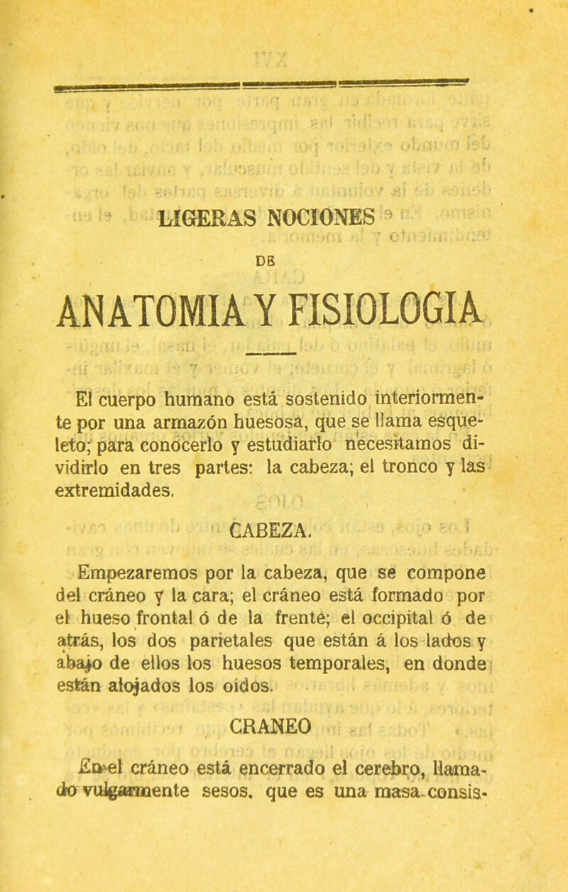 LIGERAS NOCIONES » DB ANATOMIA Y FISIOLOGIA Eí cuerpo humano está sostenido interiormen- te por una armazón huesosa, que se llama esque- leto; para condcerlo y estudiarlo necesitamos di- vidirlo en tres parles: la cabeza; el tronco y las extremidades. CABEZA. Empezaremos por la cabeza, que se compone del cráneo y la cara; el cráneo está formado por el hueso frontal ó de la frente; el occipital ó de atrás, los dos parietales que están á los lados y aba|o de ellos los huesos temporales, en donde están alojados los oídos. CRANEO En'ol cráneo está encerrado el cerebro, Ilaraa- clro vulgaamiente sesos, que es una masa, consis*