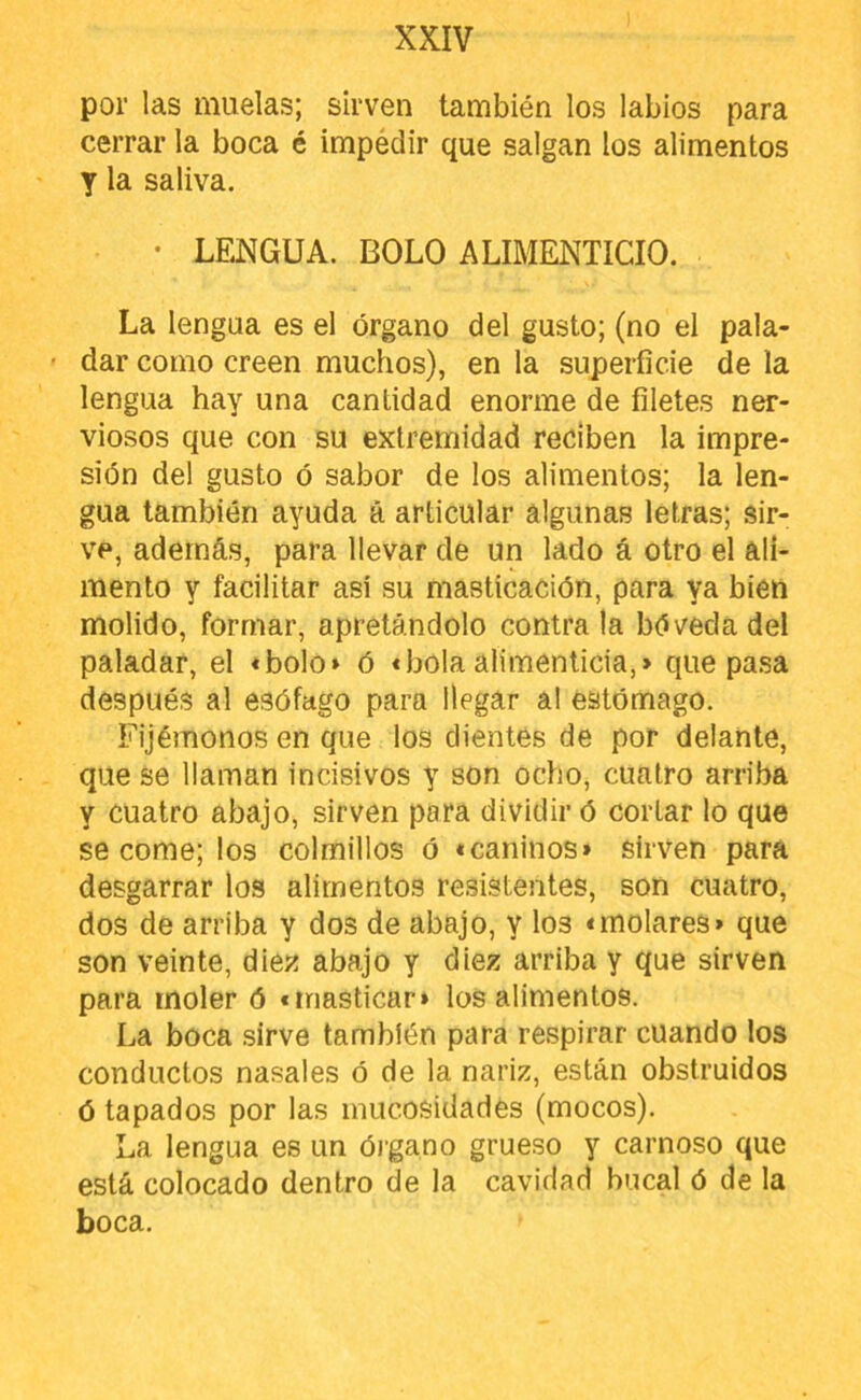 por las muelas; sirven también los labios para cerrar la boca é impéclir que salgan los alimentos y la saliva. • LENGUA. BOLO ALIMENTICIO. La lengua es el órgano del gusto; (no el pala- ’ dar como creen muchos), en la superficie de la lengua hay una cantidad enorme de filetes ner- viosos que con su extremidad reciben la impre- sión del gusto ó sabor de los alimentos; la len- gua también ayuda á articular algunas letras; sir- ve, además, para llevar de un lado á otro el ali- mento y facilitar así su masticación, para ya bien molido, formar, apretándolo contra la bóveda del paladar, el «bolo» ó «bola alimenticia,» que pasa después al esófago para llegar al estómago. Fijémonos en que los dientes de por delante, que se llaman incisivos y son ocho, cuatro arriba y cuatro abajo, sirven para dividir ó cortar lo que se come; los colmillos ó «caninos» sirven para desgarrar los alimentos resistentes, son cuatro, dos de arriba y dos de abajo, y los «molares» que son veinte, óley. abajo y diez arriba y que sirven para moler ó «masticar» los alimentos. La boca sirve también para respirar cuando los conductos nasales ó de la nariz, están obstruidos ó tapados por las inucosidadés (mocos). La lengua es un ói’gano grueso y carnoso que está colocado dentro de la cavidad bucal ó de la boca.