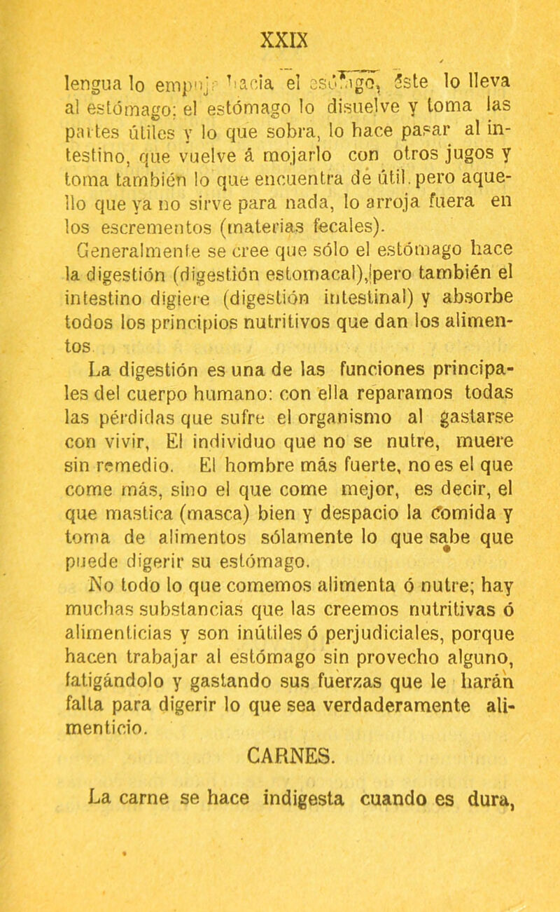 lengua lo empnjr 'lania el osúíigo, 5ste lo lleva al estómago; el estómago lo disuelve y toma las pai tes útiles y lo que sobra, lo hace pasar al in- testino, que vuelve á mojarlo con otros jugos y toma también lo que encuentra dé útil, pero aque- llo que ya no sirve para nada, lo arroja fuera en los escrementos (materias fecales). Generalmente se cree que sólo el estómago hace la digestión (digestión estomacal),¡pero también el intestino digiere (digestión intestinal) y absorbe todos los principios nutritivos que dan los alimen- tos La digestión es una de las funciones principa- les clel cuerpo humano: con ella repararnos todas las pérdidas que sufre el organismo al gastarse con vivir, El individuo que no se nutre, muere sin remedio. El hombre más fuerte, no es el que come más, sino el que come mejor, es decir, el que mastica (masca) bien y despacio la (fornida y toma de alimentos sólamente lo que sabe que puede digerir su estómago. No todo lo que comemos alimenta ó nutre; hay muchas substancias que las creemos nutritivas ó alimenticias y son inútiles ó perjudiciales, porque hacen trabajar al estómago sin provecho alguno, fatigándolo y gastando sus fuerzas que le harán falla para digerir lo que sea verdaderamente ali- menticio. CARNES. La carne se hace indigesta cuando es dura,