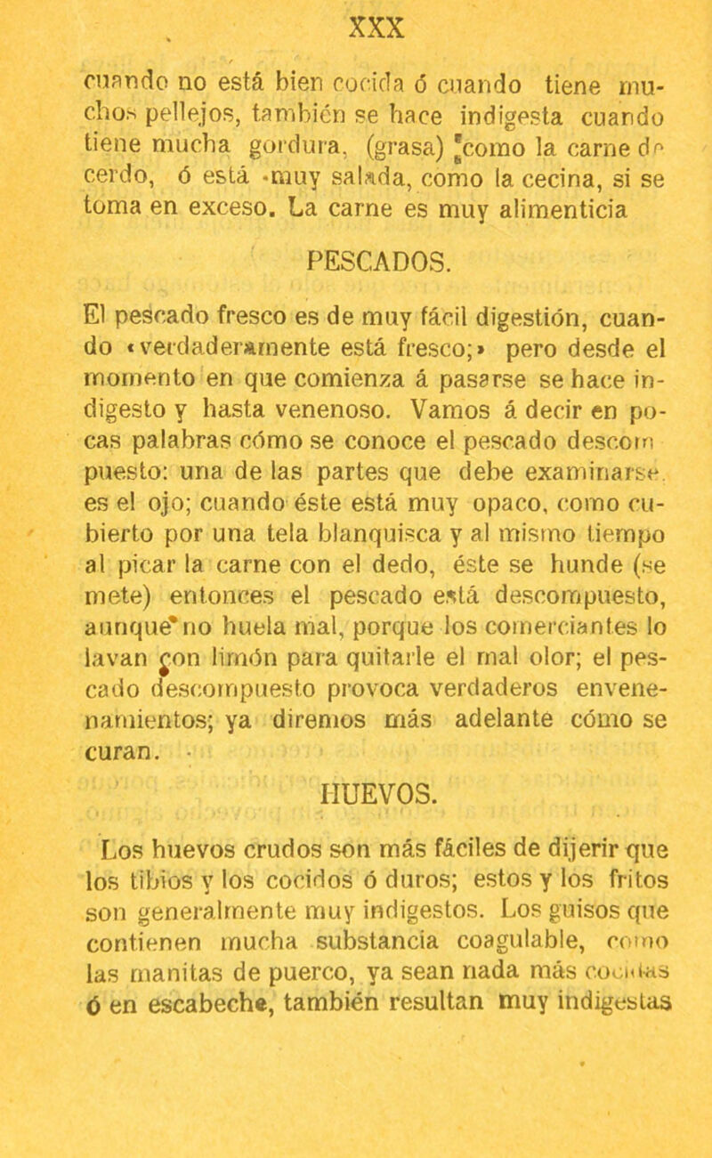 cnando no está bien cocida ó cuando tiene rnu- cho.s pellejos, también se hace indigesta cuando tiene mucha gordura, (grasa) 'como la carne df' cerdo, ó está -muy sakda, como la cecina, si se toma en exceso. La carne es muy alimenticia PESCADOS. El pescado fresco es de muy fácil digestión, cuan- do «verdaderamente está fresco;» pero desde el momento en que comienza á pasarse se hace in- digesto y hasta venenoso. Vamos á decir en po- cas palabras cómo se conoce el pescado descorrí puesto: una de las partes que debe examinarse, es el ojo; cuando éste está muy opaco, como cu- bierto por una tela blanquisca y al mismo tiempo al picar la carne con el dedo, éste se hunde (se mete) entonces el pescado está descompuesto, aunque*no huela mal, porque los comerciantes lo lavan j,on limón para quitarle el mal olor; el pes- cado descompuesto provoca verdaderos envene- namientos; ya diremos más adelante cómo se curan. • HUEVOS. Los huevos crudos son más fáciles de dijerirque los tibios y los cocidos ó duros; estos y los fritos son generalmente muy indigestos. Los guisos que contienen mucha substancia coagulable, como las rnanitas de puerco, ya sean nada más cooiUas <5 en escabeche, también resultan muy indigestas