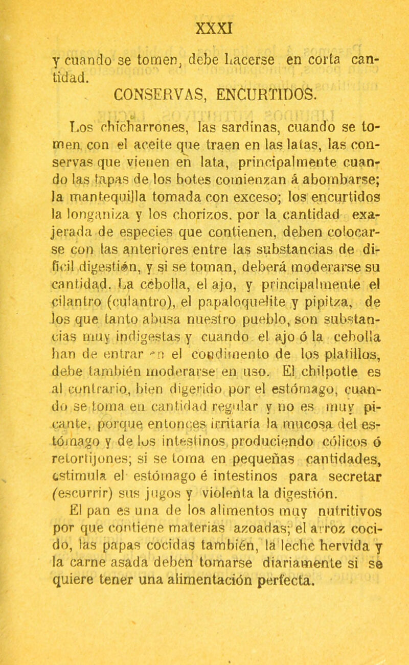 y cuando se tomen, debe hacerse en corta can- tidad. CONSERVAS, ENCURTIDOS. t' Los chicharrones, las sardinas, cuando se to- men. con el aceite que traen en las latas, las con- servas que vienen en lata, principalmente cuan- do las tapas de los botes comienzan á abombarse; la mantequilla tomada con exceso; los encurtidos la longaniza y los chorizos, por la cantidad exa- jerada de especies que contienen, deben colocar- se con las anteriores entre las substancias de di- fit’il digestién, y si se toman, deberá moderarse su cantidad, ha cebolla, el ajo, y principalmente el cilantro (culantro), el papaloquelite y pipitza, de los que tanto abusa nuestro pueblo, son substan- cias muy indigestas y cuando el ajo ó la cebolla han de entrar -*0 el coudimento de los platillos, debe también moderarse en uso. El chüpotle es al contrario, bien digerido por el estómago, cua.n- do se toma eu cantidad regular y no es muy pi- <;aute, porque entonces ¡fritaría la mucosa del es- tójnago y de los inteslinos. produciendo cólicos ó retortijones; si se toma en pequeñas cantidades, (.sti mu la el estómago é intestinos para secretar (escurrir) sus jugos y violenta la digestión. El pan es una de los alimentos muy nutritivos por que contiene materias azoadas; el arroz coci- do, las papas cocidas también, la leche hervida y la carne asada deben tomarse diariamente si se quiere tener una alimentación perfecta.