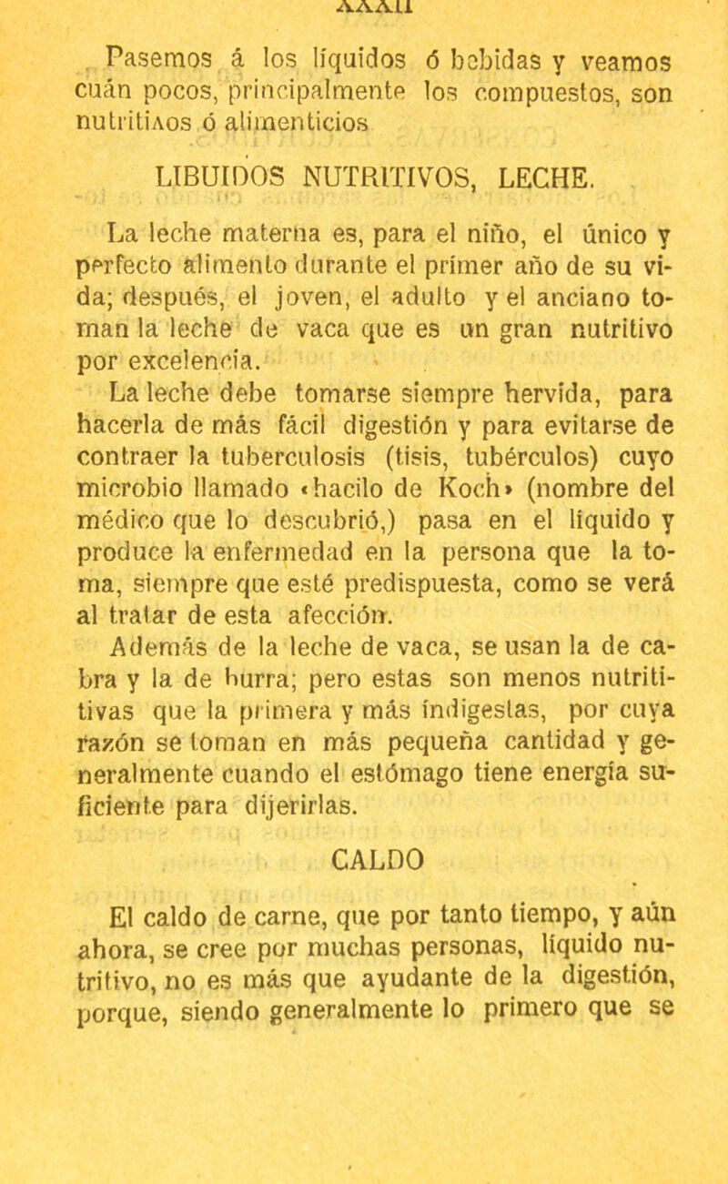 AAAU . Pasemos á los líquidos ó bebidas y veamos cucán pocos, principalmente los compuestos, son nuti'itiAos ó alimenticios LIBUIOOS NUTRITIVOS, LECHE. La leche materna es, para el niño, el único y perfecto alimento durante el primer año de su vi- da; después, el joven, el adulto y el anciano to- man la leche de vaca que es un gran nutritivo por excelencia. La leche debe tomarse siempre hervida, para hacerla de más fácil digestión y para evitarse de contraer la tuberculosis (tisis, tubérculos) cuyo microbio llamado «bacilo de Kocíi» (nombre del médico que lo descubrió,) pasa en el liquido y produce la enfermedad en la persona que la to- ma, siempre que esté predispue.sta, como se verá al tratar de esta afección. Además de la leche de vaca, se usan la de ca- bra y la de burra; pero estas son menos nutriti- tivas que la primera y más indigestas, por cuya razón se toman en más pequeña cantidad y ge- neralmente cuando el estómago tiene energía su- ficiente para dijerirlas. CALDO El caldo de carne, que por tanto tiempo, y aún ahora, se cree por muchas personas, líquido nu- tritivo, no es más que ayudante de la digestión, porque, siendo generalmente lo primero que se