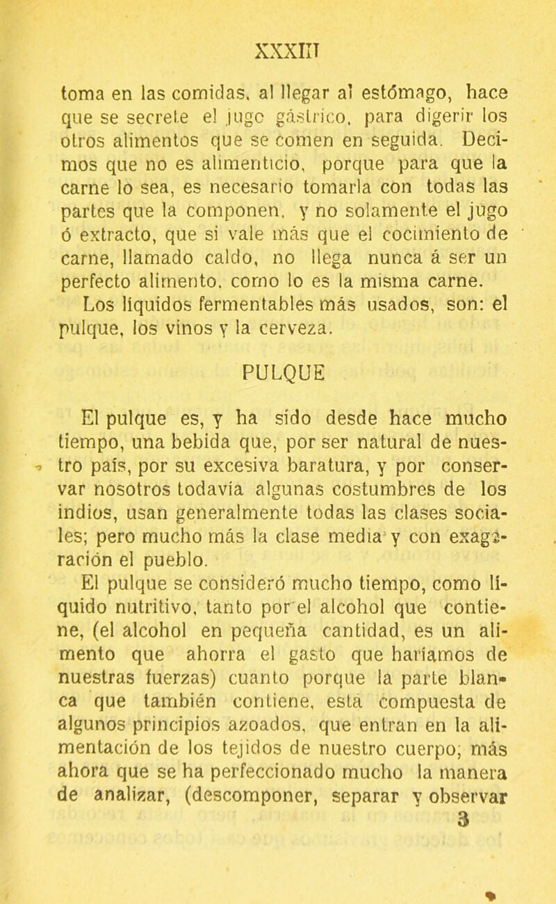 XXXIIT toma en las comidas, al llegar ai estómago, hace que se secrete el jugo gástrico, para digerir los otros alimentos que se comen en seguida. Deci- mos que no es alimenticio, porque para que la carne lo sea, es necesario tomarla con todas las partes que la componen, y no solamente el jugo ó extracto, que si vale más que el cocimiento de carne, llamado caldo, no llega nunca á ser un perfecto alimento, como lo es la misma carne. Los líquidos fermentables más usados, son; el pulque, los vinos y la cerveza. PULQUE El pulque es, y ha sido desde hace mucho tiempo, una bebida que, por ser natural de nues- tro país, por su excesiva baratura, y por conser- var nosotros todavía algunas costumbres de los indios, usan generalmente todas las clases socia- les; pero mucho más la clase media y con exag2- ración el pueblo. El pulque se consideró mucho tiempo, como lí- quido nutritivo, tanto por el alcohol que contie- ne, (el alcohol en pequeña cantidad, es un ali- mento que ahorra el gasto que haríamos de nuestras fuerzas) cuanto porque la parte blan- ca que también contiene, está compuesta de algunos principios azoados, que entran en la ali- mentación de los tejidos de nuestro cuerpo; más ahora que se ha perfeccionado mucho la manera de analizar, (descomponer, separar y observar 3
