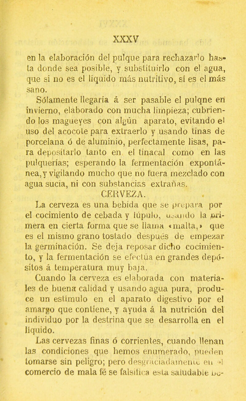 en la elaboración del pulque para rechazarlo has- ta donde sea posible, y substituirlo con el agua, que si no es el líquido más nutritivo, sí es el más sano. Sólainente llegaría á ser pasable el pulqne en invierno, elaborado con mucha limpieza; cubrien- do los magueyes con algún aparato, evitando el uso del acocote para extraerlo y usando tinas de porcelana ó de aluminio, perfectamente lisas, pa- ra depositarlo tanto en el tinacal como en las pulquerías; esperando la fermentación exponlá- nea,y vigilando mucho que no fuera mezclado con agua sucia, ni con substancia,s extrañas. CERVEZA. La cerveza es una bebida que se prepara por el cocimiento de cebada y lúpulo, uoaiido la m'i- mera en cierta forma que se llama «malta,» que es el mismo grano tostado después de empezar la germinación. Se deja reposar dicho cocimien- to, y la fermentación se efectúa en grandes depó- sitos á temperatura muy baja. Cuando la cerveza es elaborada con materia- les de buena calidad y usando agua pura, produ- ce un estímulo en el aparato digestivo por el amargo que contiene, y ayuda á la nutrición del individuo por la destrina que se desarrolla en el líquido. Las cervezas finas ó corrientes, cuando llenan las condiciones que hemos enumerado, pue<len tomarse sin peligro; pero desgiHciadamemc en d comercio de mala fé se falsiliea esta saludable no-